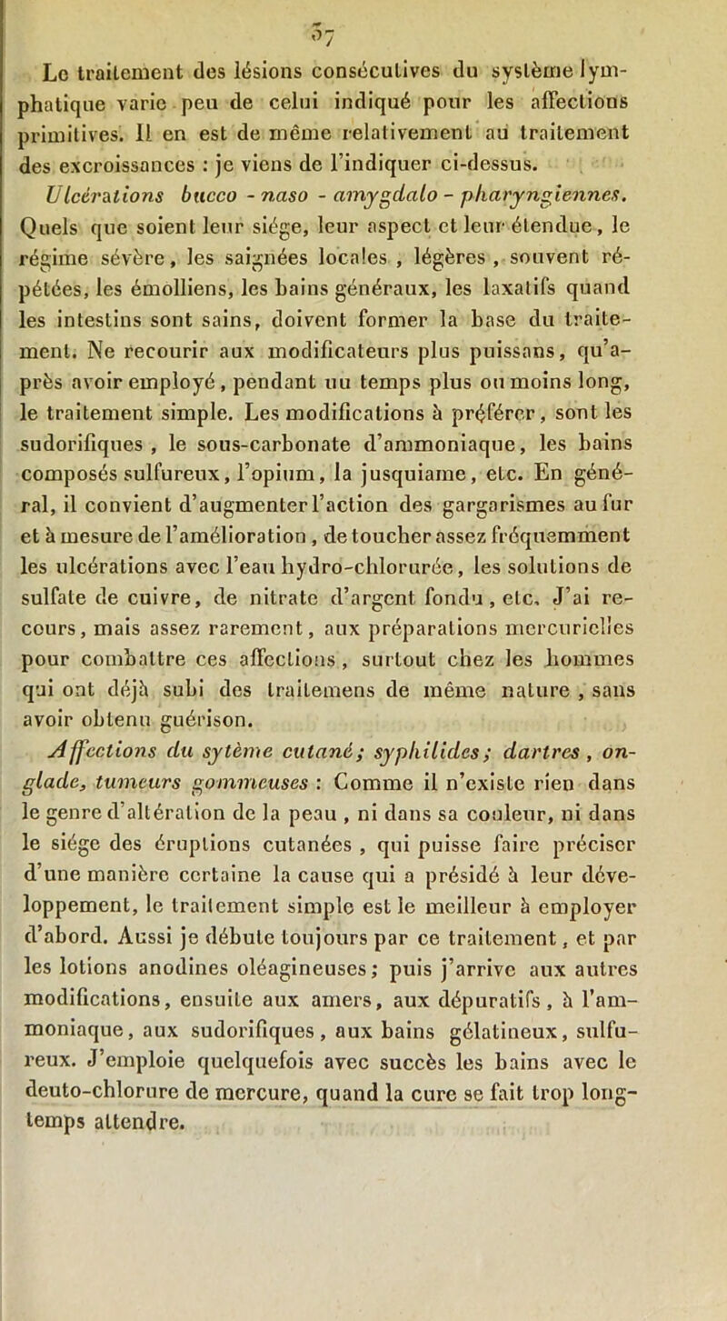 Le traitement des lésions consécutives du système lym- phatique varie peu de celui indiqué pour les affectious primitives. Il en est de même relativement au traitement des excroissances : je viens de l’indiquer ci-dessus. U Icérations bucco - naso - amygdalo - pharyngienne/!. Quels que soient leur siège, leur aspect et leur étendue, le régime sévère, les saignées locales , légères, souvent ré- pétées, les émolliens, les bains généraux, les laxatifs quand les intestins sont sains, doivent former la base du traite- ment. Ne recourir aux modificateurs plus puissans, qu’a- près avoir employé , pendant uu temps plus ou moins long, le traitement simple. Les modifications à préférer, sont les sudorifiques, le sous-carbonate d’ammoniaque, les bains composés sulfureux, l’opium, la jusquiame, etc. En géné- ral, il convient d’augmenter l’action des gargarismes au fur et à mesure de l’amélioration , de toucher assez fréquemment les ulcérations avec l’eau hydro-chlorurée, les solutions de sulfate de cuivre, de nitrate d’argent fondu , etc. J’ai re- cours, mais assez rarement, aux préparations mercurielles pour combattre ces affections , surtout chez les hommes qui ont déjà subi des traitemens de même nature , sans avoir obtenu guérison. Affections du sytème cutané; syphilides; dartres , on- gladc, tumeurs gommeuses : Comme il n’existe rien dans le genre d’altération de la peau , ni dans sa couleur, ni dans le siège des éruptions cutanées , qui puisse faire préciser d’une manière certaine la cause qui a présidé à leur déve- loppement, le traitement simple est le meilleur à employer d’abord. Aussi je débute toujours par ce traitement, et par les lotions anodines oléagineuses; puis j’arrive aux autres modifications, ensuiLe aux amers, aux dépuratifs, à l’am- moniaque, aux sudorifiques, aux bains gélatineux, sulfu- reux. J’emploie quelquefois avec succès les bains avec le deuto-chlorure de mercure, quand la cure se fait trop long- temps attendre.