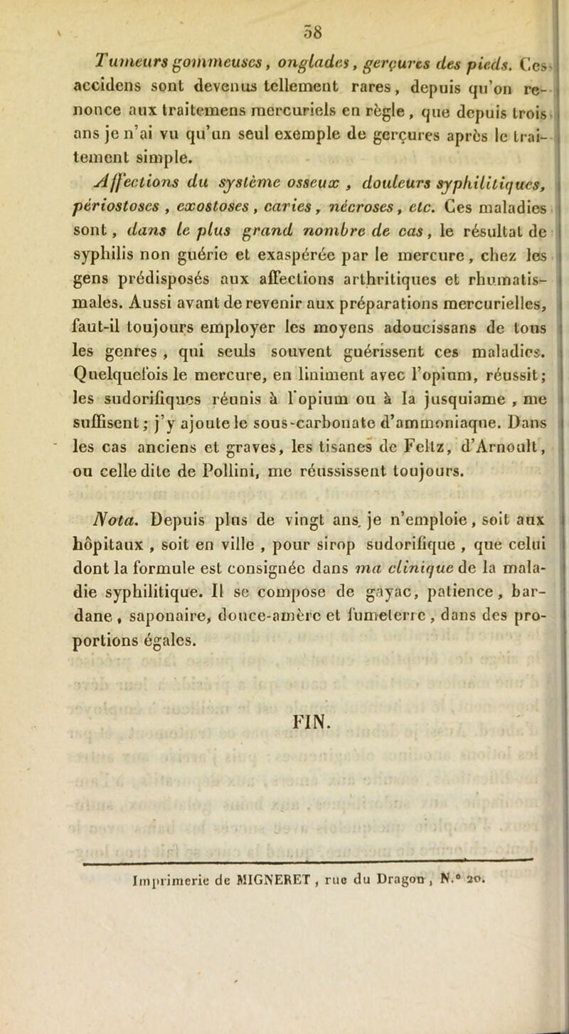 Tumeurs gommeuses, onglades, gerçures (les pieds. Ces accidens sont devenus tellement rares, depuis qu’on re- nonce aux traitemens mercuriels en règle , que depuis trois ans je n’ai vu qu’un seul exemple de gerçures après le trai- tement simple. Affections du système osseux , douleurs syphilitiques, périostoses , exostoses, caries, nécroses, etc. Ces maladies sont, dans le plus grand nombre de cas, le résultat de syphilis non guérie et exaspérée par le mercure, chez les gens prédisposés aux affections arthritiques et rhumatis- males. Aussi avant de revenir aux préparations mercurielles, faut-il toujours employer les moyens adoucissans de tons les genres , qui seuls souvent guérissent ces maladies. Quelquefois le mercure, en Uniment avec l’opium, réussit; les sudorifiques réunis à l’opium ou à la jusquiame , me suffisent; j’y ajoute le sous-carbonate d’ammoniaque. Dans les cas anciens et graves, les tisanes de Feltz, d’Arnoult, ou celle dite de Pollini, me réussissent toujours. Nota. Depuis plus de vingt ans. je n’emploie, soit aux hôpitaux , soit en ville , pour sirop sudorifique , que celui dont la formule est consignée dans ma clinique de la mala- die syphilitique. Il se compose de gayac, patience, bar- dane , saponaire, douce-amère et fume terre, dans des pro- portions égales. FIN. Imprimerie de MIGNERET , rue du Dragon , N.° 20.