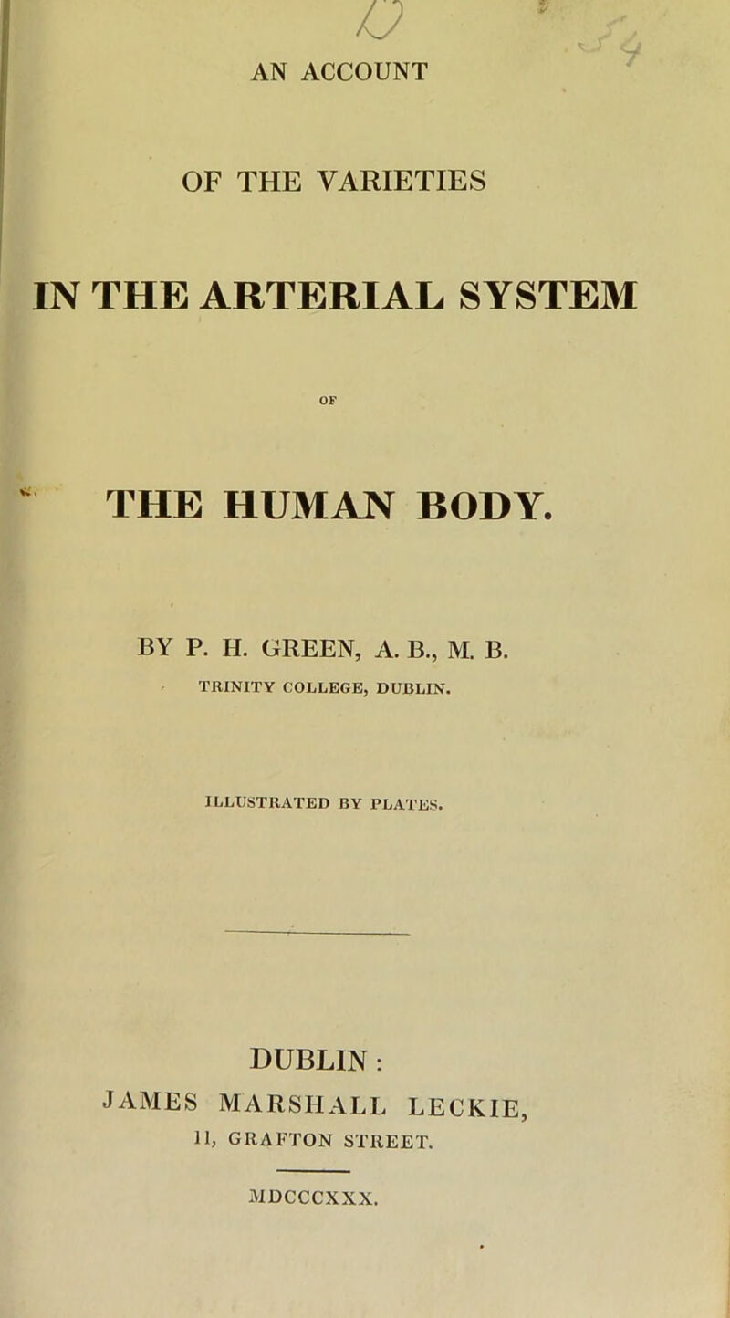AN ACCOUNT OF THE VARIETIES IN THE ARTERIAL SYSTEM THE HUMAN BODY. BY P. H. OREEN, A. B., M. B. TRINITY COLLEGE, DUBLIN. ILLUSTRATED BY PLATES. DUBLIN : JAMES MARSHALL LECKIE, 11, GRAFTON STREET. MDCCCXXX.