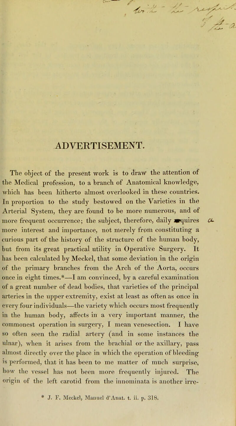 ADVERTISEMENT. The object of the present work is to draw the attention of the Medical profession, to a branch of Anatomical knowledge, which has been hitherto almost overlooked in these countries. In proportion to the study bestowed on the Varieties in the Arterial System, they are found to be more numerous, and of more frequent occurrence; the subject, therefore, daily arquires more interest and importance, not merely from constituting a curious part of the history of the structure of the human body, but from its great practical utility in Operative Surgery. It has been calculated by Meckel, that some deviation in the origin of the primary branches from the Arch of the Aorta, occurs once in eight times.*—I am convinced, by a careful examination of a great number of dead bodies, that varieties of the principal arteries in the upper extremity, exist at least as often as once in every four individuals—the variety which occurs most frequently in the human body, affects in a very important manner, the commonest operation in surgery, I mean venesection. I have so often seen the radial artery (and in some instances the ulnar), when it arises from the brachial or the axillary, pass almost directly over the place in which the operation of bleeding is performed, that it has been to me matter of much surprise, bow the vessel has not been more frequently injured. The origin of the left carotid from the innominata is another irre- * J. F, Meckel, Manuel d’Anat. t. ii. p. 318.