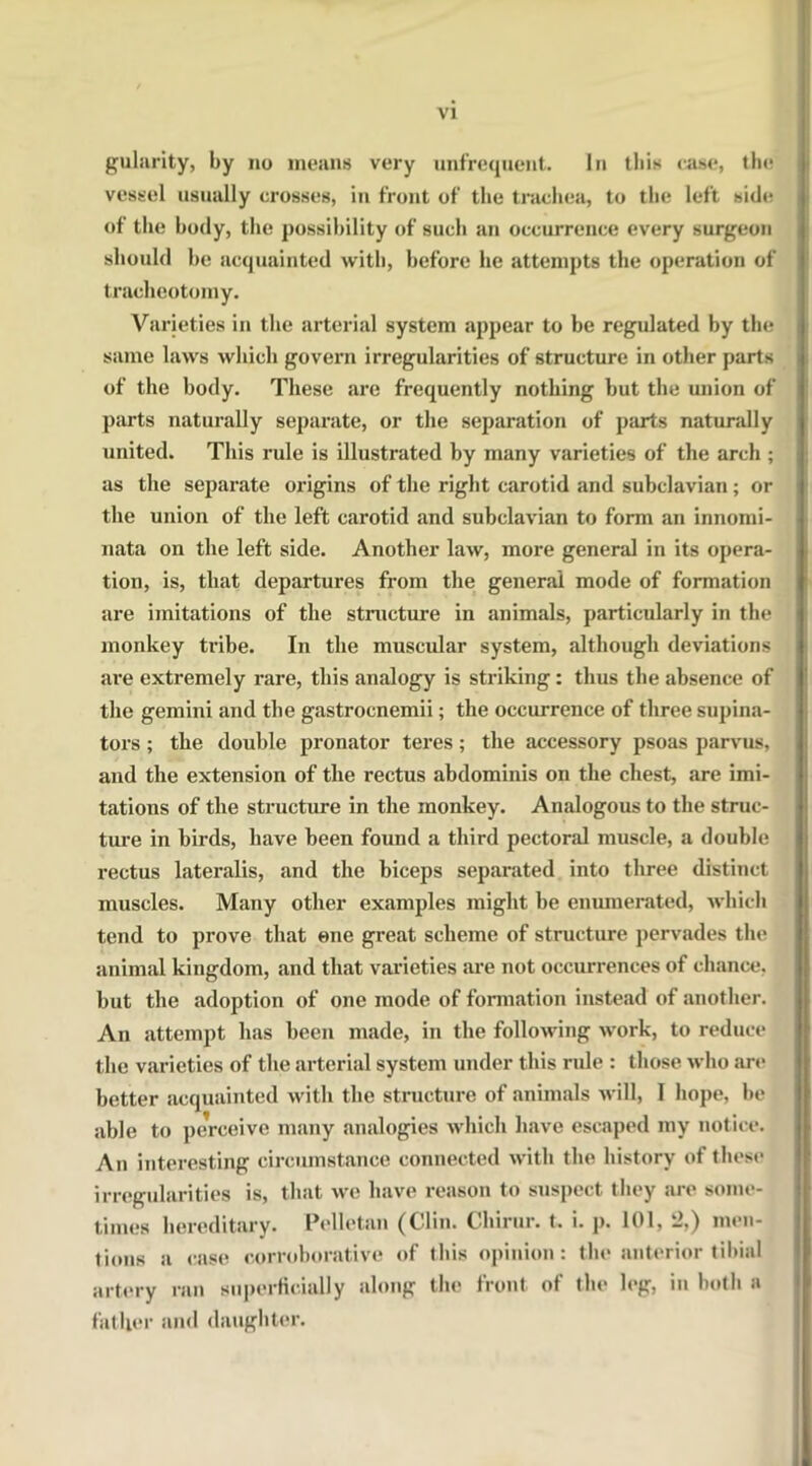 gularity, by no means very unfrequent. In this case, the vessel usually crosses, in front of the trachea, to the left side of the body, the possibility of such an occurrence every surgeon should he acquainted with, before he attempts the operation of tracheotomy. Varieties in the arterial system appear to be regulated by the same laws which govern irregularities of structure in other parts of the body. These are frequently nothing but the union of parts naturally separate, or the separation of parts naturally united. This rule is illustrated by many varieties of the arch ; as the separate origins of the right carotid and subclavian; or the union of the left carotid and subclavian to form an innomi- uata on the left side. Another law, more general in its opera- tion, is, that departures from the general mode of formation are imitations of the structure in animals, particularly in the monkey tribe. In the muscular system, although deviations are extremely rare, this analogy is striking: thus the absence of the gemini and the gastrocnemii; the occurrence of tliree supina- tors ; the double pronator teres ; the accessory psoas parvus, and the extension of the rectus abdominis on the chest, are imi- tations of the structure in the monkey. Analogous to the struc- ture in birds, have been found a third pectoral muscle, a double rectus lateralis, and the biceps separated into three distinct muscles. Many other examples might be enumerated, which tend to prove that one great scheme of structure pervades the animal kingdom, and that varieties are not occurrences of chance, but the adoption of one mode of formation instead of another. An attempt has been made, in the following work, to reduce the varieties of the arterial system under this rnle : those who are better acquainted with the structure of animals will, I hope, be able to perceive many analogies which have escaped my notice. An interesting circumstance connected with the history of these irregularities is, that we have reason to suspect they are some- times hereditary. Pellet an (Clin. Chirur. t. i- p. 101, 2,) men- tions a case corroborative of this opinion: the anterior tibial artery ran superficially along the front of the leg, in both a father and daughter.