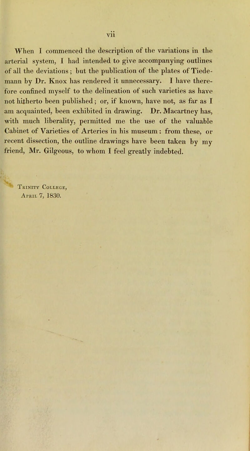 When I commenced the description of the variations in the arterial system, I had intended to give accompanying outlines of all the deviations; but the publication of the plates of Tiede- mann by Dr. Knox has rendered it unnecessary. I have there- fore confined myself to the delineation of such varieties as have not hitherto been published; or, if known, have not, as far as I am acquainted, been exhibited in drawing. Dr. Macartney has, with much liberality, permitted me the use of the valuable Cabinet of Varieties of Arteries in his museum: from these, or recent dissection, the outline drawings have been taken by my friend, Mr. Gilgeous, to whom I feel greatly indebted. 1 Trinity College,
