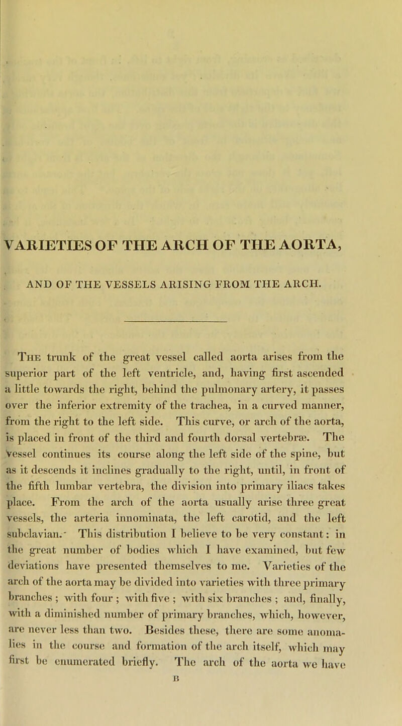 VARIETIES OF THE ARCH OF THE AORTA, AND OF THE VESSELS ARISING FROM THE ARCH. The trunk of the great vessel called aorta arises from the superior part of the left ventricle, and, having first ascended a little towards the right, behind the pulmonary artery, it passes over the inferior extremity of the trachea, in a curved manner, from the right to the left side. This curve, or arch of the aorta, is placed in front of the third and fourth dorsal vertebrae. The Vessel continues its course along the left side of the spine, hut as it descends it inclines gradually to the right, until, in front of the fifth lumbar vertebra, the division into primary iliacs takes place. From the arch of the aorta usually arise three great vessels, the arteria innominata, the left carotid, and the left subclavian.' This distribution I believe to he very constant: in the great number of bodies which I have examined, but few deviations have presented themselves to me. Varieties of the arch of the aorta may be divided into varieties with three primary branches; with four ; with five; with six branches ; and, finally, with a diminished number of primary branches, which, however, are never less than two. Besides these, there are some anoma- lies in the course and formation of the arch itself, which may first be enumerated briefly. The arch of the aorta we have