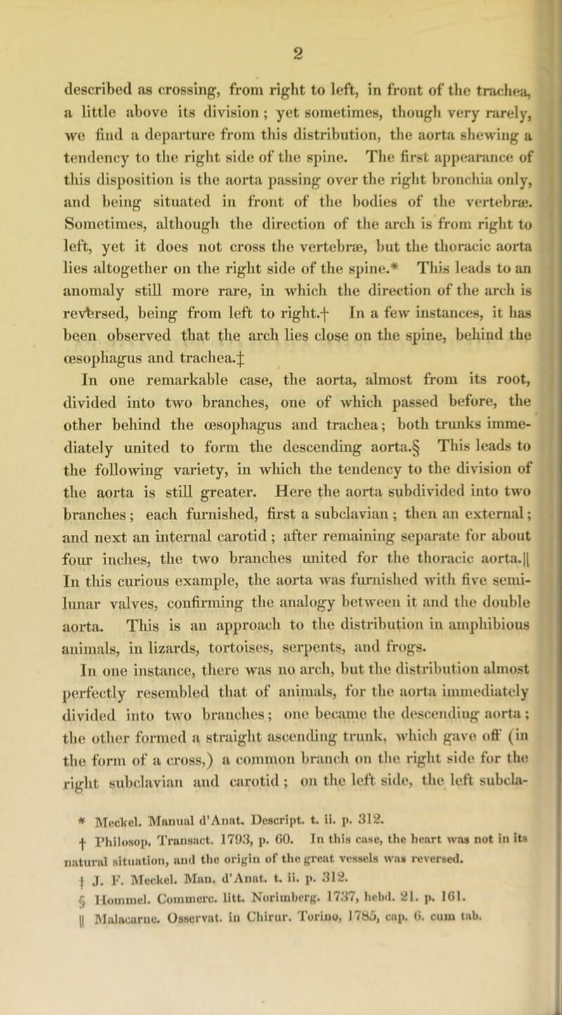 described as crossing, from rig-lit to left, in front of the trachea, a little above its division ; yet sometimes, though very rarely, we find a departure from this distribution, the aorta shewing a tendency to the right side of the spine. The first appearance of this disposition is the aorta passing over the right bronchia only, and being situated in front of the bodies of the vertebrae. Sometimes, although the direction of the arch is from right to left, yet it does not cross the vertebrae, but the thoracic aorta lies altogether on the right side of the spine.* * * § This leads to an anomaly still more rare, in which the direction of the arch is reversed, being from left to right.-j- In a few instances, it has been observed that the arch lies close on the spine, behind the oesophagus and trachea. In one remarkable case, the aorta, almost from its root, divided into two branches, one of which passed before, the other behind the oesophagus and trachea; both trunks imme- diately united to form the descending aorta.§ This leads to the following variety, in which the tendency to the division of the aorta is still greater. Here the aorta subdivided into two branches; each furnished, first a subclavian ; then an external; and next an internal carotid; after remaining separate for about four inches, the two branches united for the thoracic aorta. || In this ciu-ious example, the aorta was flemished with five semi- lunar valves, confirming the analogy between it and the double aorta. This is an approach to the distribution in amphibious animals, in lizards, tortoises, serpents, and frogs. In one instance, there was no arch, but the distribution almost perfectly resembled that of animals, for the aorta immediately divided into two branches; one became the descending aorta; the other formed a straight ascending trunk, which gave off (in the form of a cross,) a common branch on the right side for the right subclavian and carotid ; on the left side, the left subcla- * Meckel. Manual d’Anat. Descript, t. ii. p. 312. ■f Philosop, Transact. 1793, p. CO. In this case, the heart was not in its natural situation, and the origin of the great vessels was reversed. } J. F. Meckel. Man. d’Anat. t. li. p. 312. § Hommel. Commcrc. litt. Noriuaberg. 1737, hehd. 21. p. 161. || Maiacarne. Osscrvat. in Chirur. Torino, 1785, cap. C. cum tab.