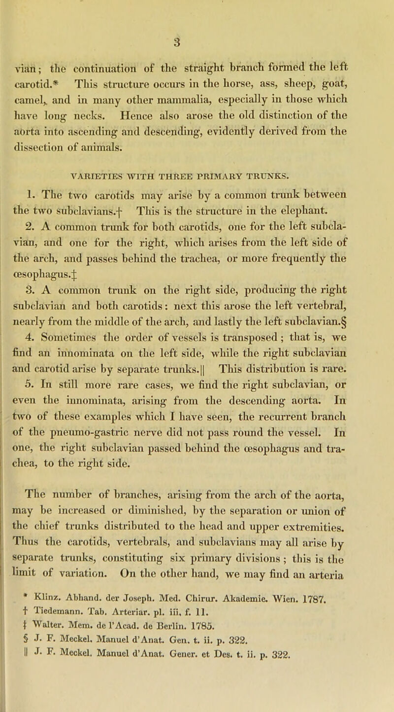 3 vian; the continuation of the straight branch formed the left carotid.* * * § This structure occurs in the horse, ass, sheep, goat, camel,, and in many other mammalia, especially in those which have long necks. Hence also arose the old distinction of the aorta into ascending and descending, evidently derived from the dissection of animals. VARIETIES WITH THREE PRIMARY TRUNKS. 1. The two carotids may arise by a common trunk between the two subclaVians.-J- This is the structure in the elephant. 2. A common trunk for both carotids, one for the left subcla- vian, and one for the right, which arises from the left side of the arch, and passes behind the trachea, or more frequently the oesophagus.;}; 3. A common trunk on the right side, producing the right subclavian and both carotids: next this arose the left vertebral, nearly from the middle of the arch, and lastly the left subclavian.§ 4. Sometimes the order of vessels is transposed; that is, we find an innominata on the left side, while the right subclavian and carotid arise by separate trunks.|| This distribution is rare. 5. In still more rare cases, we find the right subclavian, or even the innominata, arising from the descending aorta. In two of these examples which I have seen, the recurrent branch of the pneumo-gastric nerve did not pass round the vessel. In one, the right subclavian passed behind the oesophagus and tra- chea, to the right side. The number of branches, arising from the arch of the aorta, may be increased or diminished, by tbe separation or union of the chief trunks distributed to the head and upper extremities. Thus the carotids, vertebrals, and subclavians may all arise by separate trunks, constituting six primary divisions ; this is the limit of variation. On the other hand, we may find an arteria * Klinz. Abhand. dcr Joseph. Med. Chirur. Akademie. Wien. 1787. t Tiedemann. Tab. Artcriar. pi. iii, f. 11. I Walter. Mem. de l’Acad. de Berlin. 1785. § J. F. Meckel. Manuel d’Anat. Gen. t. ii. p. 322.
