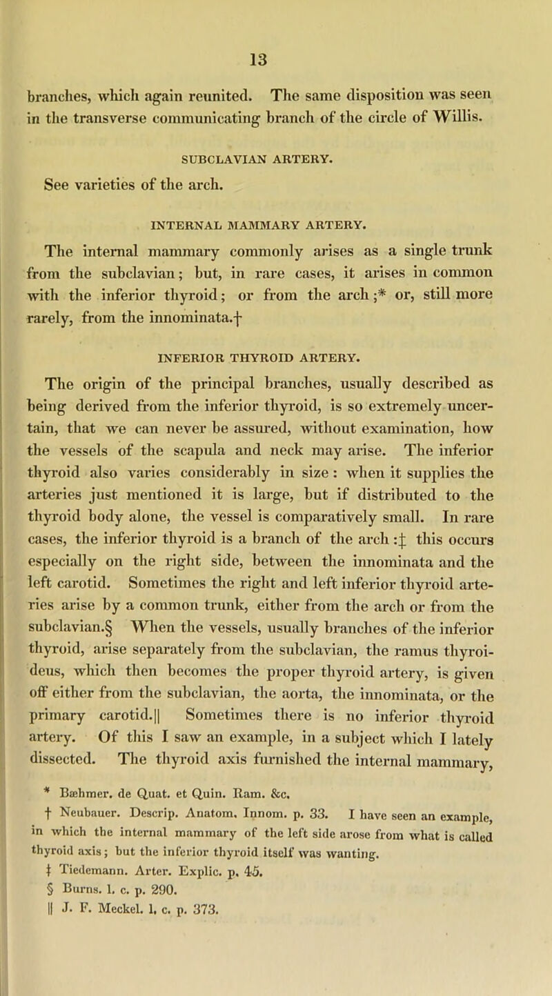 brandies, which again reunited. The same disposition was seen in the transverse communicating branch of the circle of Willis. SUBCLAVIAN ARTERY. See varieties of the arch. INTERNAL MAMMARY ARTERY. The internal mammary commonly arises as a single trunk from the subclavian; but, in rare cases, it arises in common with the inferior thyroid; or from the arch ;* or, still more rarely, from the innominata.f INFERIOR THYROID ARTERY. The origin of the principal branches, usually described as being derived from the inferior thyroid, is so extremely uncer- tain, that we can never be assured, without examination, how the vessels of the scapula and neck may arise. The inferior thyroid also varies considerably in size: when it supplies the arteries just mentioned it is large, but if distributed to the thyroid body alone, the vessel is comparatively small. In rare cases, the inferior thyroid is a branch of the arch this occurs especially on the right side, between the innominata and the left carotid. Sometimes the right and left inferior thyroid arte- ries arise by a common trunk, either from the arch or from the subclavian.§ When the vessels, usually branches of the inferior thyroid, arise separately from the subclavian, the ramus thyroi- deus, which then becomes the proper thyroid artery, is given off either from the subclavian, the aorta, the innominata, or the primary carotid. || Sometimes there is no inferior thyroid artery. Of this I saw an example, in a subject which I lately dissected. The thyroid axis furnished the internal mammary, * Bashmcr. de Quat. et Quin. Ram. &c. f Neubaucr. Descrip. Anatom. Innom. p. 33. I have seen an example, in which the internal mammary of the left side arose from what is called thyroid axis; but the inferior thyroid itself was wanting. I Tiedemann. Arter. Explic. p. 45. § Burns. 1. c. p. 290. || J. F. Meckel. 1. c. p. 373.
