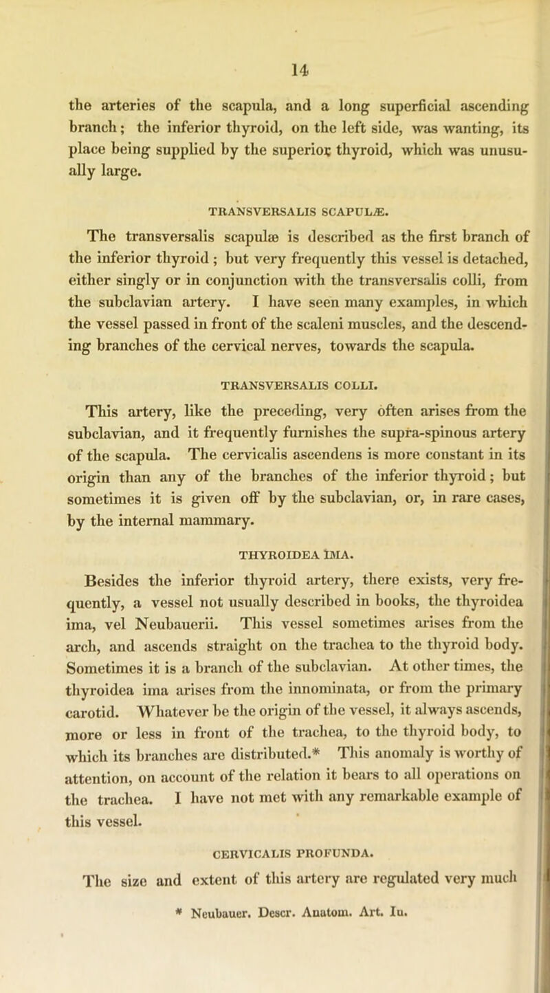 the arteries of the scapula, and a long superficial ascending branch; the inferior thyroid, on the left side, was wanting, its place being supplied by the superior thyroid, which was unusu- ally large. TRANSVERSALIS SCAPUL/E. The transversalis scapula? is described as the first branch of the inferior thyroid ; but very frequently this vessel is detached, either singly or in conjunction with the transversalis colli, from the subclavian artery. I have seen many examples, in which the vessel passed in front of the scaleni muscles, and the descend- ing branches of the cervical nerves, towards the scapula. TRANSVERSALIS COLLI. This artery, like the preceding, very often arises from the subclavian, and it frequently furnishes the supra-spinous artery of the scapula. The cervicalis ascendens is more constant in its origin than any of the branches of the inferior thyroid; but sometimes it is given off by the subclavian, or, in rare cases, by the internal mammary. THYROIDEA IMA. Besides the inferior thyroid artery, there exists, very fre- quently, a vessel not usually described in books, the tliyroidea ima, vel Neubauerii. This vessel sometimes arises from the arch, and ascends straight on the trachea to the thyroid body. Sometimes it is a branch of the subclavian. At other times, the tliyroidea ima arises from the innominata, or from the primary carotid. Whatever be the origin of the vessel, it always ascends, more or less in front of the trachea, to the thyroid body, to which its branches are distributed.* This anomaly is worthy of attention, on account of the relation it bears to all operations on the trachea. I have not met with any remarkable example of this vessel. CERVICALIS PROFUNDA. The size and extent of this artery are regulated very much * Ncubauer. Dcscr. Anatom. Art. Iu.