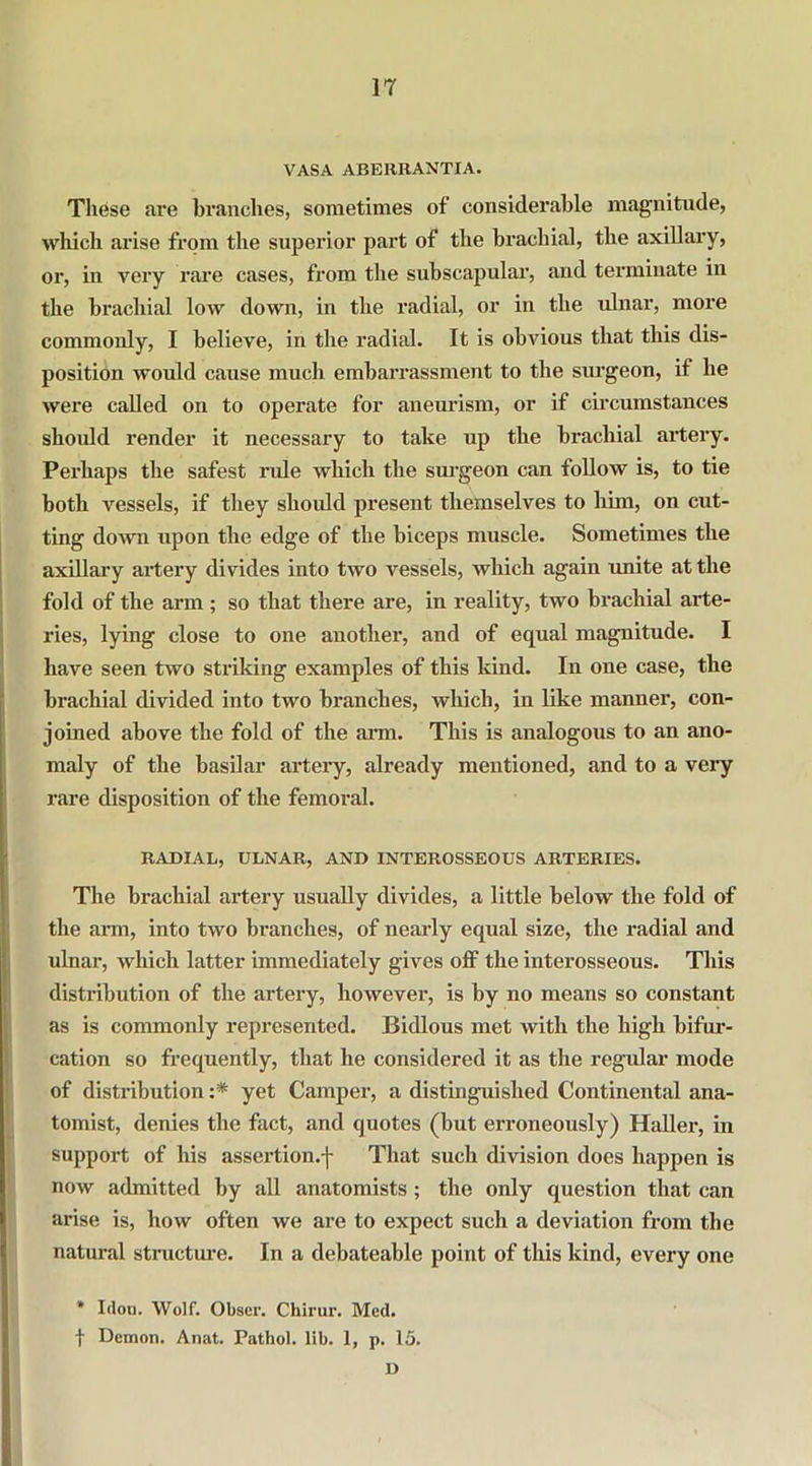 VASA ABERRANTIA. These are branches, sometimes of considerable magnitude, which arise from the superior part of the brachial, the axillary, or, in very rare cases, from the subscapular, and terminate in the brachial low down, in the radial, or in the ulnar, more commonly, I believe, in the radial. It is obvious that this dis- position would cause much embarrassment to the surgeon, if lie were called on to operate for aneurism, or if circumstances should render it necessary to take up the brachial artery. Perhaps the safest ride which the surgeon can follow is, to tie both vessels, if they should present themselves to him, on cut- ting down upon the edge of the biceps muscle. Sometimes the axillary artery divides into two vessels, which again unite at the fold of the arm ; so that there are, in reality, two brachial arte- ries, lying close to one another, and of equal magnitude. I have seen two striking examples of this kind. In one case, the brachial divided into two branches, which, in like manner, con- joined above the fold of the arm. This is analogous to an ano- maly of the basilar artery, already mentioned, and to a very rare disposition of the femoral. RADIAL, ULNAR, AND INTEROSSEOUS ARTERIES. The brachial artery usually divides, a little below the fold of the arm, into two branches, of nearly equal size, the radial and ulnar, which latter immediately gives off the interosseous. This distribution of the artery, however, is by no means so constant as is commonly represented. Bidlous met with the high bifur- cation so frequently, that he considered it as the regular mode of distribution :* yet Camper, a distinguished Continental ana- tomist, denies the fact, and quotes (but erroneously) Haller, in support of his assertion.-j- That such division does happen is now admitted by all anatomists; the only question that can arise is, how often we are to expect such a deviation from the natural structure. In a debateable point of this kind, every one * Idou. Wolf. Obser. Chirur. Med. f Demon. Anat. Pathol, lib. 1, p. 15. II