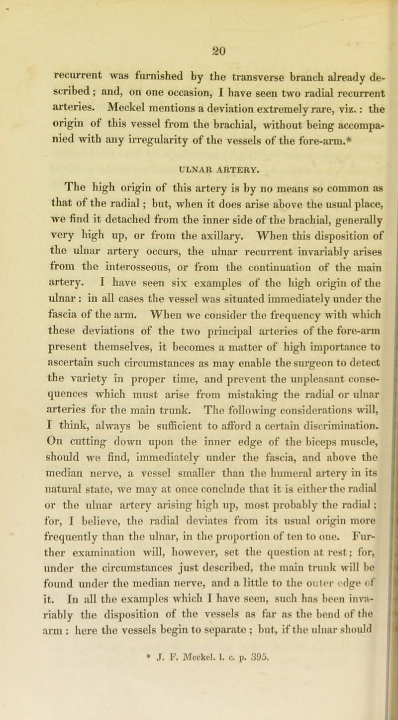 recurrent was furnished by the transverse branch already de- scribed ; and, on one occasion, I have seen two radhd recurrent arteries. Meckel mentions a deviation extremelv rare, viz.: the origin of this vessel from the brachial, without being accompa- nied with any irregularity of the vessels of the fore-arm.* ULNAR ARTERY. The high origin of this artery is by no means so common as that of the radial; but, when it does arise above the usual place, we find it detached from the inner side of the brachial, generally very high up, or from the axillary. When this disposition of the ulnar artery occurs, the ulnar recurrent invariably arises from the interosseous, or from the continuation of the main artery. I have seen six examples of the high origin of the ulnar: in all cases the vessel was situated immediately under the fascia of the arm. When we consider the frequency with which these deviations of the two principal arteries of the fore-arm present themselves, it becomes a matter of high importance to ascertain such circumstances as may enable the surgeon to detect the variety in proper time, and prevent the unpleasant conse- quences which must arise from mistaking the radial or ulnar arteries for the main trunk. The following considerations will, I think, always be sufficient to afford a certain discrimination. On cutting down upon the inner edge of the biceps muscle, should we find, immediately under the fascia, and above the median nerve, a vessel smaller than the humeral artery in its natural state, we may at once conclude that it is either the radial or the ulnar artery arising high up, most probably the radial; for, I believe, the radial deviates from its usual origin more frequently than the ulnar, in the proportion of ten to one. Fur- ther examination will, however, set the question at rest; for, under the circumstances just described, the main trunk will be found under the median nerve, and a little to the outer edge of it. In all the examples which I have seen, such has been inva- riably the disposition of the vessels as far as the bend of the arm : here the vessels begin to separate ; but, if the ulnar should J. F. Meckel. 1. c. p. 395.
