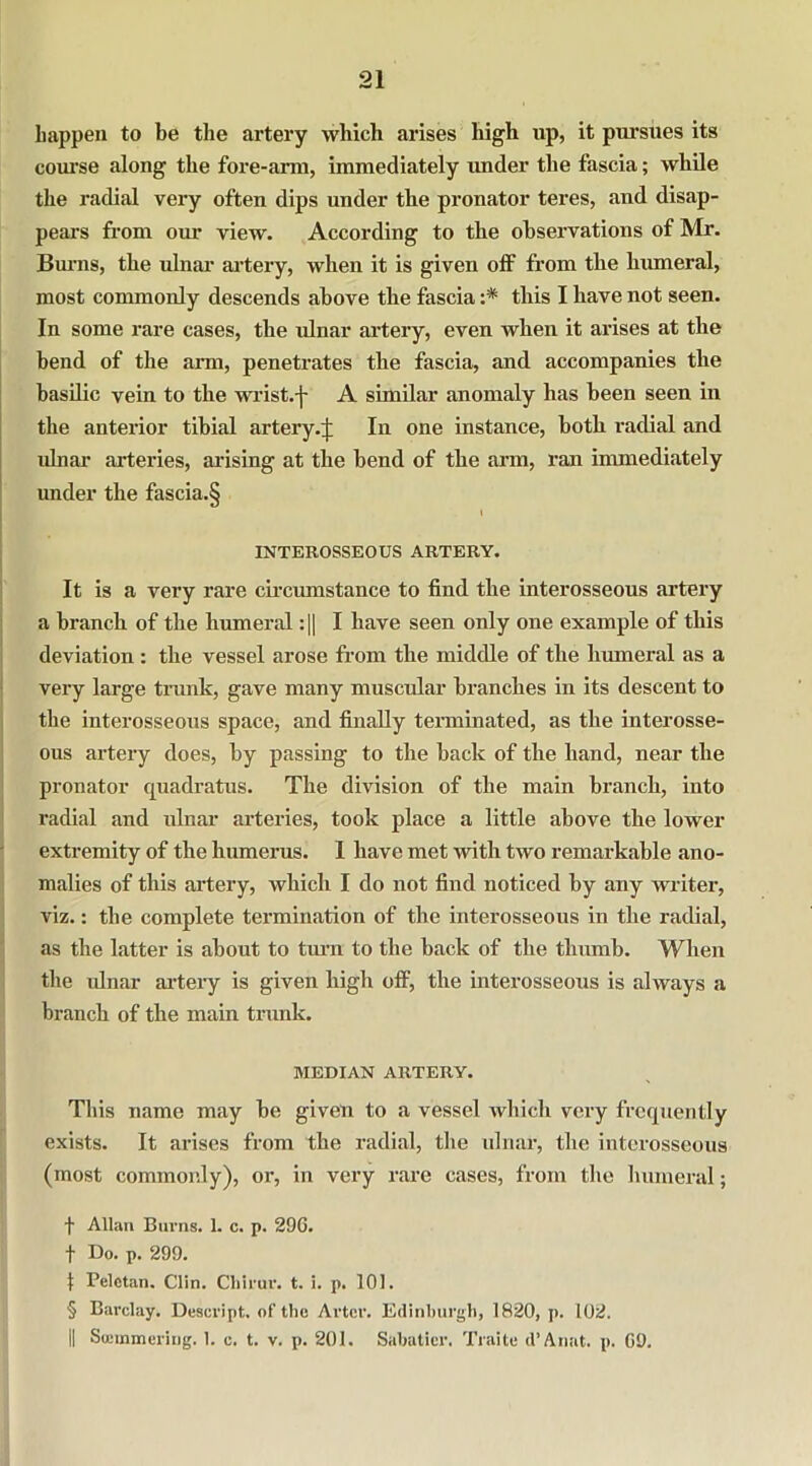 happen to be the artery which arises high up, it pursues its course along the fore-arm, immediately under the fascia; while the radial very often dips under the pronator teres, and disap- pears from our view. According to the observations of Mr. Burns, the ulnar artery, when it is given off from the humeral, most commonly descends above the fascia :* this I have not seen. In some rare cases, the ulnar artery, even when it arises at the bend of the arm, penetrates the fascia, and accompanies the basilic vein to the wrist.-j- A similar anomaly has been seen in the anterior tibial artery.;): In one instance, both radial and ulnar arteries, arising at the bend of the arm, ran immediately under the fascia.§ l INTEROSSEOUS ARTERY. It is a very rare circumstance to find the interosseous artery a branch of the humeral :|| I have seen only one example of this deviation: the vessel arose from the middle of the humeral as a very large trunk, gave many muscular branches in its descent to the interosseous space, and finally terminated, as the interosse- ous artery does, by passing to the hack of the hand, near the pronator quadratus. The division of the main branch, into radial and ulnar arteries, took place a little above the lower extremity of the humerus. I have met with two remarkable ano- malies of this artery, which I do not find noticed by any writer, viz.: the complete termination of the interosseous in the radial, as the latter is about to turn to the back of the thumb. When the idnar artery is given high off, the interosseous is always a branch of the main trunk. MEDIAN ARTERY. This name may be given to a vessel which very frequently exists. It arises from the radial, the ulnar, the interosseous (most commonly), or, in very rare cases, from the humeral; f Allan Burns. 1. c. p. 296. f Do. p. 299. 1 Pelctan. Clin. Chirur. t. i. p. 101. § Barclay. Descript, of the Arter. Edinburgh, 1820, p. 102. || Soemmering. 1. c. t. v. p. 201. Sabatier. Traite d’Anat. p. 69.