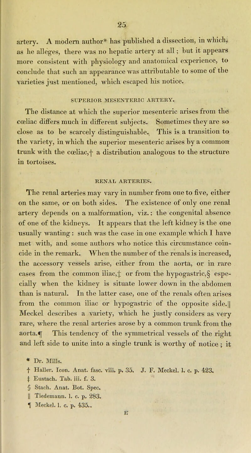 artery. A modem author* * * § has published a dissection, in which, as he alleges, there was no hepatic artery at all; but it appears more consistent with physiology and anatomical experience, to conclude that such an appearance was attributable to some of the varieties just mentioned, which escaped his notice. SUPERIOR MESENTERIC ARTERY. The distance at which the superior mesenteric arises from the cceliac differs much in different subjects. Sometimes they are so close as to be scarcely distinguishable. This is a transition to the variety, in wliich the superior mesenteric arises by a common trunk with the cceliac,f a distribution analogous to the structure in tortoises. RENAL ARTERIES. The renal arteries may vary in number from one to five, either on the same, or on both sides. The existence of only one renal artery depends on a malformation, viz.: the congenital absence of one of the kidneys. It appears that the left kidney is the one usually wanting: such was the case in one example which I have met with, and some authors who notice this circumstance coin- cide in the remark. When the number of the renals is increased, the accessory vessels arise, either from the aorta, or in rare cases from the common iliac,J or from the hypogastric,§ espe- cially when the kidney is situate lower down in the abdomen than is natural. In the latter case, one of the renals often arises from the common iliac or hypogastric of the opposite side.|| Meckel describes a variety, which he justly considers as very rare, where the renal arteries arose by a common trunk from the aorta. This tendency of the symmetrical vessels of the right and left side to unite into a single trunk is worthy of notice ; it * Dr. Mills. f Haller. Icon. Anat. fasc. viii. p. 35. J. F. Meckel. 1. c. p. 423. 1 Eustach. Tab. iii. f. 3. § Stach. Anat. Bot. Spec. || Tiedemaun. 1. c. p. 283. 1 Meckel. 1. c. p. 435.. E