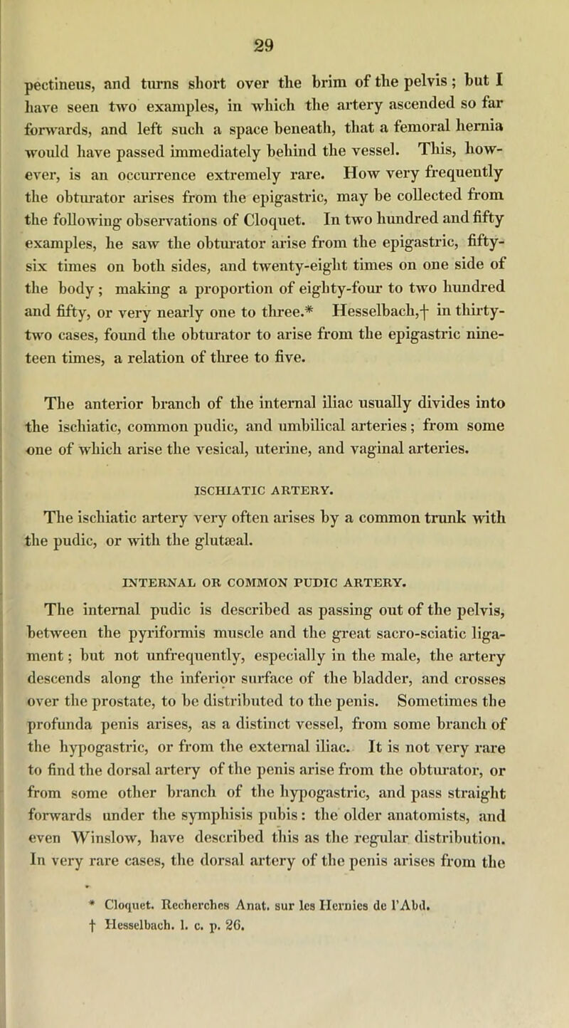 pectineus, and turns short over the brim of the pelvis; but I have seen tAvo examples, in which the artery ascended so far forwards, and left such a space beneath, that a femoral hernia Avould have passed immediately behind the vessel. This, how- ever, is an occurrence extremely rare. How very frequently the obturator arises from the epigastric, may be collected from the following observations of Cloquet. In two hundred and fifty examples, he saw the obturator arise from the epigastric, fifty- six times on both sides, and twenty-eight times on one side of the body ; making a proportion of eighty-four to tAvo hundred and fifty, or very nearly one to three.* Hesselbach,-|- in thirty- two cases, found the obturator to arise from the epigastric nine- teen times, a relation of three to five. The anterior branch of the internal iliac usually divides into the iscliiatic, common pudic, and umbilical arteries; from some one of which. arise the vesical, uterine, and vaginal arteries. ISCHIATIC ARTERY. The ischiatic artery very often arises by a common trunk with the pudic, or Avith the glut teal. INTERNAL OR COMMON PUDIC ARTERY. The internal pudic is described as passing out of the pelvis, between the pyriformis muscle and the great sacro-sciatic liga- ment ; but not unfrequently, especially in the male, the artery descends along the inferior surface of the bladder, and crosses over the prostate, to be distributed to the penis. Sometimes the profunda penis arises, as a distinct vessel, from some branch of the hypogastric, or from the external iliac. It is not very rare to find the dorsal artery of the penis arise from the obturator, or from some other branch of the hypogastric, and pass straight forwards under the symphisis pubis: the older anatomists, and even WinsloAv, have described this as the regular distribution. In very rare cases, the dorsal artery of the penis arises from the * Cloquet. Rcchcrches Anat. sur lcs Hernies de l’Abd. f Hesselbach. I. c. p. 26.