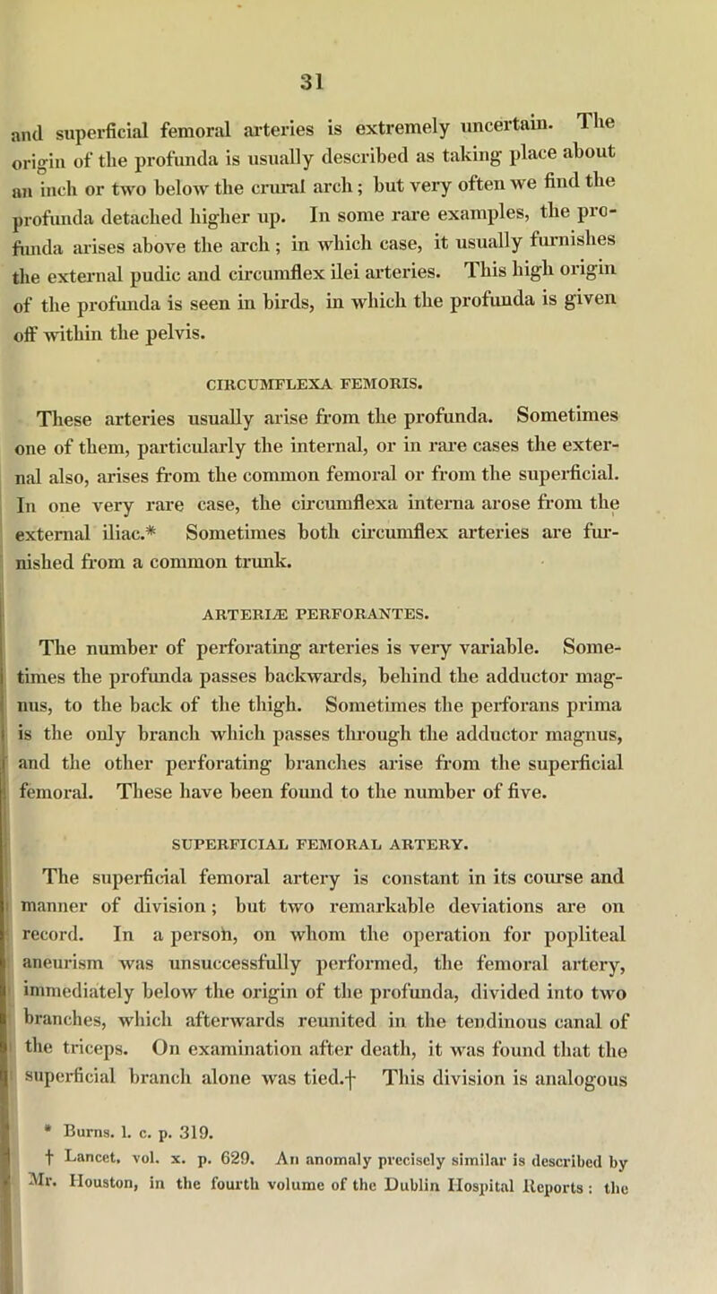 and superficial femoral arteries is extremely uncertain. The origin of the profunda is usually described as taking place about an inch or two below the crural arch; but very often we find the profunda detached higher up. In some rare examples, the pro- funda arises above the arch ; in which case, it usually furnishes the external pudic and circumflex ilei arteries. This high origin of the profunda is seen in birds, in which the profunda is given off within the pelvis. CIRCUMFLEXA FEMORIS. These arteries usually arise from the profunda. Sometimes one of them, particularly the internal, or in rare cases the exter- nal also, arises from the common femoral or from the superficial. In one very rare case, the circumflexa interna arose from the external iliac.* Sometimes both circumflex arteries are fur- nished from a common trunk. ARTERIiE perforantes. The number of perforating arteries is very variable. Some- times the profunda passes backwards, behind the adductor mag- nus, to the back of the thigh. Sometimes the perforans prima is the only branch which passes through the adductor magnus, and the other perforating branches arise from the superficial : femoral. These have been found to the number of five. SUPERFICIAL FEMORAL ARTERY. The superficial femoral artery is constant in its coiuse and manner of division; but two remarkable deviations are on record. In a persoh, on whom the operation for popliteal aneurism was unsuccessfully performed, the femoral artery, immediately below the origin of the profunda, divided into two branches, which afterwards reunited in the tendinous canal of ' the triceps. On examination after death, it was found that the i superficial branch alone was tied.f This division is analogous * Burns. 1. c. p. 319. t Lancet, vol. x. p. 629. An anomaly precisely similar is described by Mr. Houston, in the fourth volume of the Dublin Hospital Reports : the
