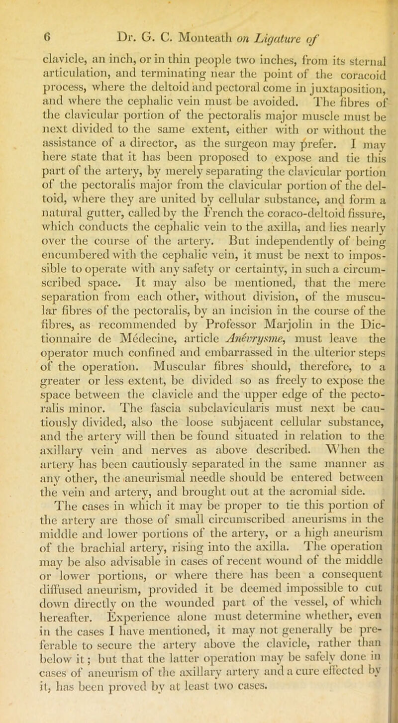 clavicle, an inch, or in thin people two inches, from its sternal articulation, and terminating near the point of the coracoid process, where the deltoid and pectoral come in juxtaposition, and where the cephalic vein must be avoided. The fibres of the clavicular portion of the pectoralis major muscle must he next divided to the same extent, either with or without the assistance of a director, as the surgeon may prefer. I may here state that it has been proposed to expose and tie this part of the artery, by merely separating the clavicular portion of the pectoralis major from the clavicular portion of the del- toid, where they are united by cellular substance, and form a natural gutter, called by the French the coraco-deltoid fissure, which conducts the cephalic vein to the axilla, and lies nearly over the course of the artery. But independently of being encumbered with the cephalic vein, it must be next to impos- sible to operate with any safety or certainty, in such a circum- scribed space. It may also be mentioned, that the mere separation from each other, without division, of the muscu- lar fibres of the pectoralis, by an incision in the course of the fibres, as recommended by Professor Marjolin in the Dic- tionnaire de Medecine, article Anevrysme, must leave the operator much confined and embarrassed in the ulterior steps of the operation. Muscular fibres should, therefore, to a greater or less extent, be divided so as freely to expose the space between the clavicle and the upper edge of the pecto- ralis minor. The fascia subclavicularis must next be cau- tiously divided, also the loose subjacent cellular substance, and the artery will then be found situated in relation to the axillary vein and nerves as above described. When the artery has been cautiously separated in the same manner as any other, the laneurismal needle should be entered between the vein and artery, and brought out at the acromial side. The cases in which it may be proper to tie this portion of the artery are those of small circumscribed aneurisms in the middle and lower portions of the artery, or a high aneurism of the brachial artery, rising into the axilla. The operation may be also advisable in cases of recent wound of the middle >1 or lower portions, or where there has been a consequent | diffused aneurism, provided it be deemed impossible to cut down directly on the wounded part of the vessel, of which hereafter. Experience alone must determine whether, even in the cases I have mentioned, it may not generally be pre- ferable to secure the artery above the clavicle, rather than below it; but that the latter operation may be safely done in cases of aneurism of the axillary artery and a cure effected bv it, has been proved by at least two cases.