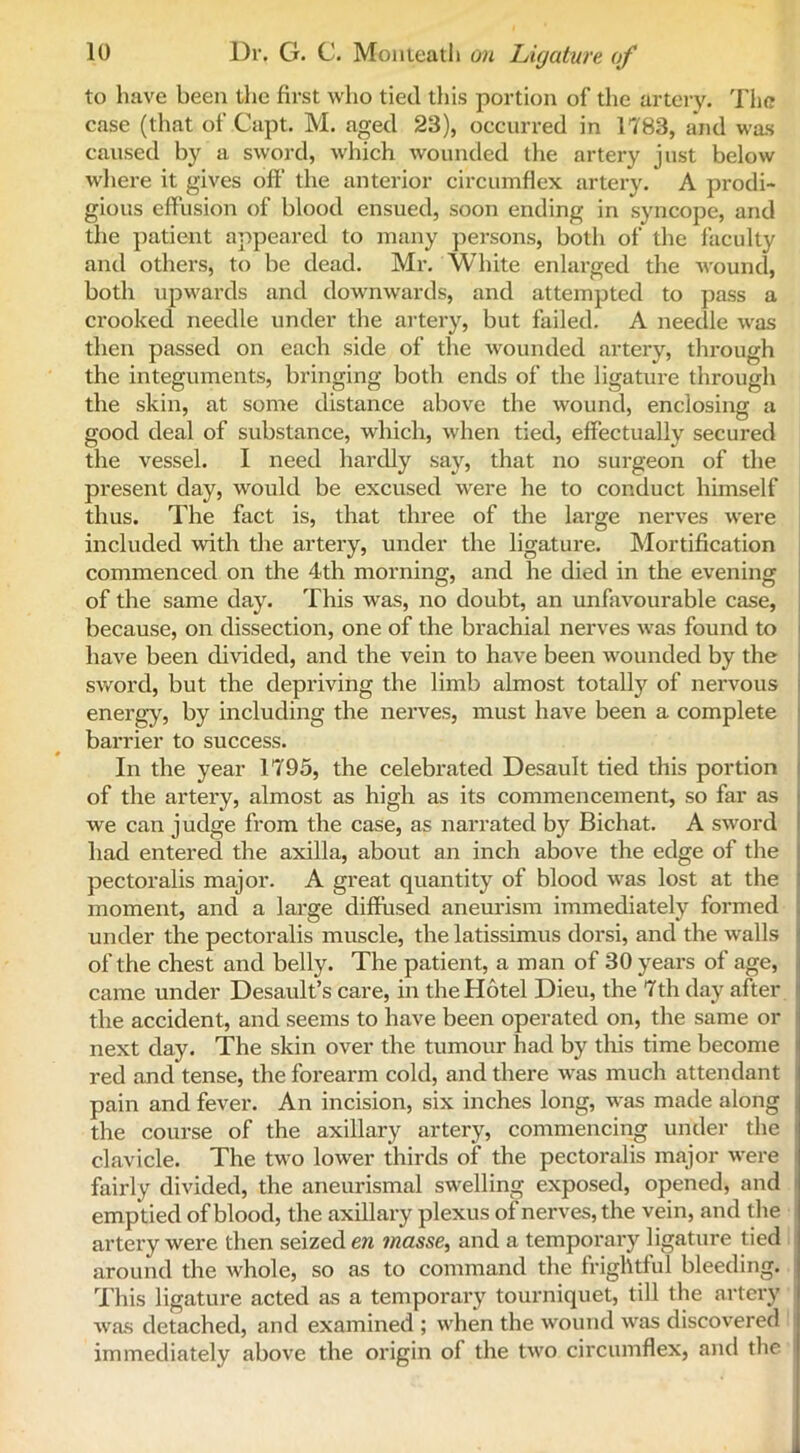 to have been the first who tied this portion of the artery. The case (that of Capt. M. aged 23), occurred in 1783, and was caused by a sword, which wounded the artery just below where it gives oft’ the anterior circumflex artery. A prodi- gious effusion of blood ensued, soon ending in syncope, and the patient appeared to many persons, both of the faculty and others, to be dead. Mr. White enlarged the wound, both upwards and downwards, and attempted to pass a crooked needle under the artery, but failed. A needle was then passed on each side of the wounded artery, through the integuments, bringing both ends of the ligature through the skin, at some distance above the wound, enclosing a good deal of substance, which, when tied, effectually secured the vessel. I need hardly say, that no surgeon of the present day, would be excused were he to conduct himself thus. The fact is, that three of the large nerves were included with the artery, under the ligature. Mortification commenced on the 4th morning, and he died in the evening of the same day. This was, no doubt, an unfavourable case, because, on dissection, one of the brachial nerves was found to have been divided, and the vein to have been wounded by the sword, but the depriving the limb almost totally of nervous i energy, by including the nerves, must have been a complete barrier to success. In the year 1795, the celebrated Desault tied this portion of the artery, almost as high as its commencement, so far as we can judge from the case, as narrated b}r Bichat. A sword had entered the axilla, about an inch above the edge of the pectoralis major. A great quantity of blood was lost at the moment, and a large diffused aneurism immediately formed under the pectoralis muscle, the latissimus dorsi, and the walls of the chest and belly. The patient, a man of 30 years of age, came under Desault’s care, in the Hotel Dieu, the 7th day after t the accident, and seems to have been operated on, the same or next day. The skin over the tumour had by this time become red and tense, the forearm cold, and there was much attendant pain and fever. An incision, six inches long, was made along the course of the axillary artery, commencing under the clavicle. The two lower thirds of the pectoralis major were fairly divided, the aneurismal swelling exposed, opened, and emptied of blood, the axillary plexus of nerves, the vein, and the artery were then seized en masse, and a temporary ligature tied around the whole, so as to command the frightful bleeding. This ligature acted as a temporary tourniquet, till the artery was detached, and examined ; when the wound was discovered immediately above the origin of the two circumflex, and the