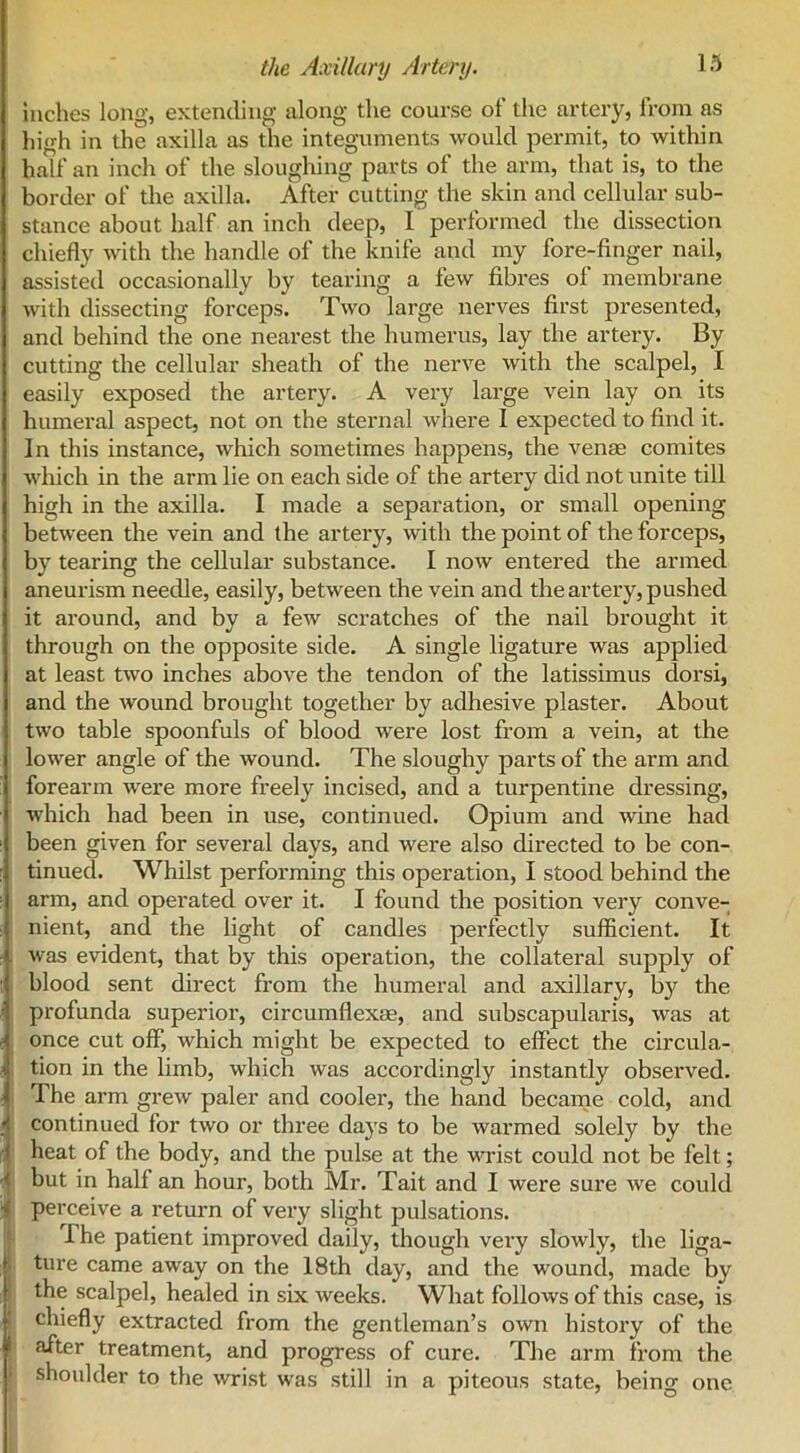 inches long, extending along the course of the artery, from as high in the axilla as the integuments would permit, to within half an inch of the sloughing parts of the arm, that is, to the border of the axilla. After cutting the skin and cellular sub- stance about half an inch deep, I performed the dissection chiefly with the handle of the knife and my fore-finger nail, assisted occasionally by tearing a few fibres of membrane with dissecting forceps. Two large nerves first presented, and behind the one nearest the humerus, lay the artery. By cutting the cellular sheath of the nerve with the scalpel, I easily exposed the artery. A very large vein lay on its humeral aspect, not on the sternal where I expected to find it. In this instance, which sometimes happens, the venae comites which in the arm lie on each side of the artery did not unite till high in the axilla. I made a separation, or small opening between the vein and the artery, with the point of the forceps, by tearing the cellular substance. I now entered the armed aneurism needle, easily, between the vein and the artery, pushed it around, and by a few scratches of the nail brought it through on the opposite side. A single ligature was applied at least two inches above the tendon of the latissimus clorsi, and the wound brought together by adhesive plaster. About two table spoonfuls of blood were lost from a vein, at the lower angle of the wound. The sloughy parts of the ai’m and forearm were more freely incised, and a turpentine dressing, which had been in use, continued. Opium and wine had been given for several days, and were also directed to be con- tinued. Whilst performing this operation, I stood behind the arm, and operated over it. I found the position very conve- nient, and the light of candles perfectly sufficient. It r was evident, that by this operation, the collateral supply of blood sent direct from the humeral and axillary, by the ' profunda superior, circumflexae, and subscapularis, was at once cut off, which might be expected to effect the circula- Ition in the limb, which was accordingly instantly observed. The arm grew paler and cooler, the hand became cold, and < continued for two or three days to be warmed solely by the f heat of the body, and the pulse at the wrist could not be felt; v but in half an hour, both Mr. Tait and I were sure we could X perceive a return of very slight pulsations. I he patient improved daily, though very slowly, the liga- ture came away on the 18th day, and the wound, made by the scalpel, healed in six weeks. What follows of this case, is ' chiefly extracted from the gentleman’s own history of the ■ j treatment, and progress of cure. The arm from the shoulder to the wrist was still in a piteous state, being one