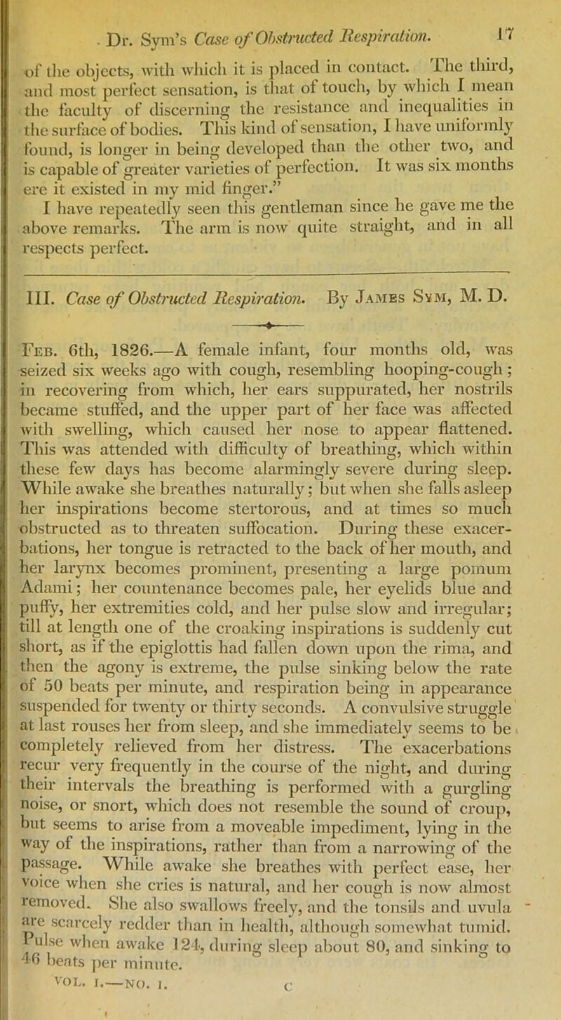 rr of the objects, with which it is placed in contact. The third, and most perfect sensation, is that of touch, by which I mean the faculty of discerning the resistance and inequalities in the surface of bodies. This kind of sensation, I have uniformly found, is longer in being developed than the other two, and is capable of greater varieties of perfection. It was six months ere it existed in my mid finger.” I have repeatedly seen this gentleman since he gave me the above remarks. The arm is now quite straight, and in all respects perfect. III. Case of Obstructed Respiration. By James Svm, M. D. ——— Feb. 6th, 1826.—A female infant, four months old, was seized six weeks ago with cough, resembling hooping-cough ; in recovering from which, her ears suppurated, her nostrils became stuffed, and the upper part of her face was affected with swelling, which caused her nose to appear flattened. This was attended with difficulty of breathing, which within these few days has become alarmingly severe during sleep. While awake she breathes naturally; but when she falls asleep her inspirations become stertorous, and at times so much obstructed as to threaten suffocation. During these exacer- bations, her tongue is retracted to the back of her mouth, and her larynx becomes prominent, presenting a large pomum Adami; her countenance becomes pale, her eyelids blue and puffy, her extremities cold, and her pulse slow and irregular; till at length one of the croaking inspirations is suddenly cut short, as if the epiglottis had fallen down upon the rima, and then the agony is extreme, the pulse sinking below the rate of 50 beats per minute, and respiration being in appearance suspended for twenty or thirty seconds. A convulsive struggle at last rouses her from sleep, and she immediately seems to be completely relieved from her distress. The exacerbations recur very frequently in the course of the night, and during their intervals the breathing is performed with a gurgling- noise, or snort, which does not resemble the sound of croup, hut seems to arise from a moveable impediment, lying in the way of the inspirations, rather than from a narrowing of the passage. While awake she breathes with perfect ease, her voice when she cries is natural, and her cough is now almost removed* She also swallows freely, and the tonsils and uvula ' aie scarcely redder than in health, although somewhat tumid. ulse when awake 124, during sleep about 80, and sinking to 46 beats per minute. VOE. I. NO. I. c