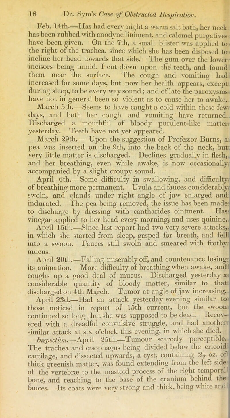 Feb. 14th.—Has had every night a warm salt bath, her neck has been rubbed with anodyne liniment, and calomel purgatives have been given. On the 7th, a small blister was applied to the right of the trachea, since which she has been disposed to incline her head towards that side. The gum over the lower incisors being tumid, I cut down upon the teeth, and found them near the surface. The cough and vomiting had I increased for some days, but now her health appears, except during sleep, to be every way sound; and of late the paroxysms have not in general been so violent as to cause her to awake. March 5th.—Seems to have caught a cold within these few days, and both her cough and vomiting have returned. Discharged a mouthful of bloody purulent-like matter yesterday. Teeth have not yet appeared. March 29th.— Upon the suggestion of Professor Burns, a pea was inserted on the 9th, into the back of the neck, but very little matter is discharged. Declines gradually in flesh, and her breathing, even while awake, is now' occasionally accompanied by a slight croupy sound. April 6th.—Some difficulty in swallowing, and difficulty of breathing more pei’manent. Uvula and fauces considerably, swoln, and glands under right angle of jaw enlarged and indurated. The pea being removed, the issue has been made to discharge by dressing with cantharides ointment. Has- vinegar applied to her head every morning, and uses quinine. April 15th.—Since last report had two very severe attacks,, in which she started from sleep, gasped for breath, and fell into a swoon. Fauces still swoln and smeared with frothy mucus. April 20th.—Falling miserably off, and countenance losing: its animation. More difficulty of breathing when aw'ake, and! coughs up a good deal of mucus. Discharged yesterday a considerable quantity of bloody matter, similar to that discharged on 4th March. Tumor at angle of jaw increasing. April 23d.—Had an attack yesterday evening similar to those noticed in report of 15th current, but the sw'oon continued so long that she was supposed to be dead. Recov- ered with a dreadful convulsive struggle, and had another similar attack at six o’clock this evening, in w'hich she died. Inspection.—April 25th.—Tumour scarcely perceptible. The trachea and oesophagus being divided below' the cricoid cartilage, and dissected upwards, a cyst, containing 2,} oz. of thick greenish matter, was found extending from the left side ' of the vertebrae to the mastoid process of the right temporal bone, and reaching to the base of the cranium behind the fauces. Its coats were very strong and thick, being white and