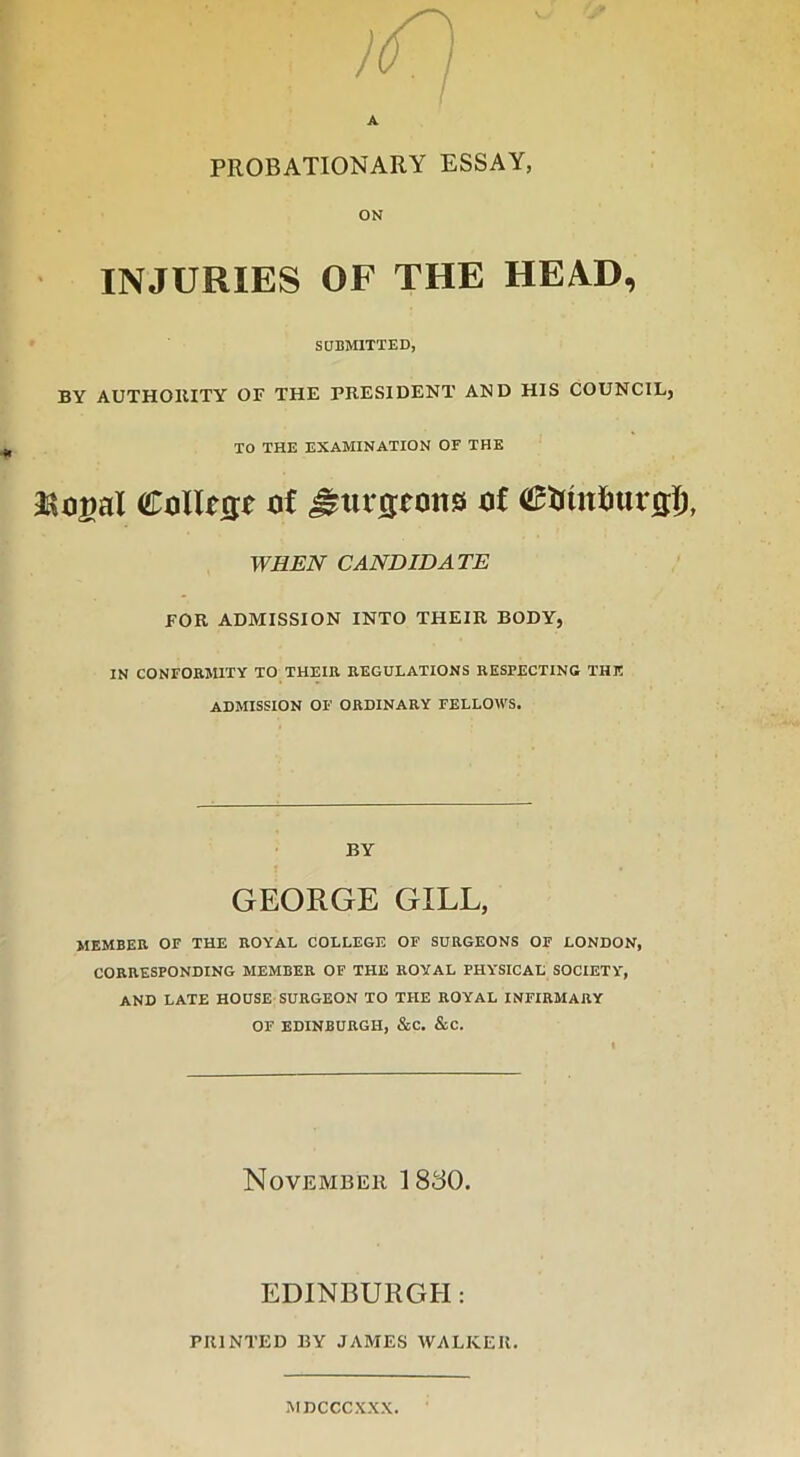 A PROBATIONARY ESSAY, ON INJURIES OF THE HEAD, SUBMITTED, BY AUTHORITY OF THE PRESIDENT AND HIS COUNCIL, TO THE EXAMINATION OF THE JSojal Collrgr of gtujjrons of ©fctnimrflf), WHEN CANDIDATE FOR ADMISSION INTO THEIR BODY, IN CONFORMITY TO THEIR REGULATIONS RESPECTING THE ADMISSION OF ORDINARY FELLOWS. BY GEORGE GILL, MEMBER OF THE ROYAL COLLEGE OF SURGEONS OF LONDON, CORRESPONDING MEMBER OF THE ROYAL PHYSICAL SOCIETY, AND LATE HOUSE SURGEON TO THE ROYAL INFIRMARY OF EDINBURGH, &C. &C. November 1830. EDINBURGH: PRINTED BY JAMES WALKER. MDCCCXXX.