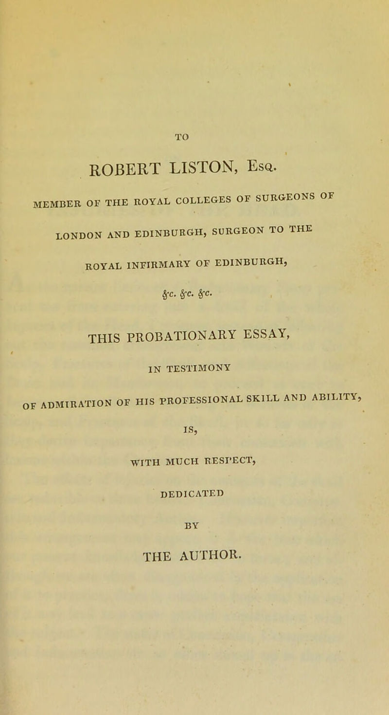 TO I ROBERT LISTON, Esq. MEMBER OE THE ROYAL COLLEGES OF SURGEONS OF LONDON AND EDINBURGH, SURGEON TO THE ROYAL INFIRMARY OF EDINBURGH, SfC. SfC. Sfc. THIS PROBATIONARY ESSAY, IN TESTIMONY OF ADMIRATION OF HIS PROFESSIONAL SKILL AND ABILITY, IS, WITH MUCH RESPECT, DEDICATED BY THE AUTHOR.