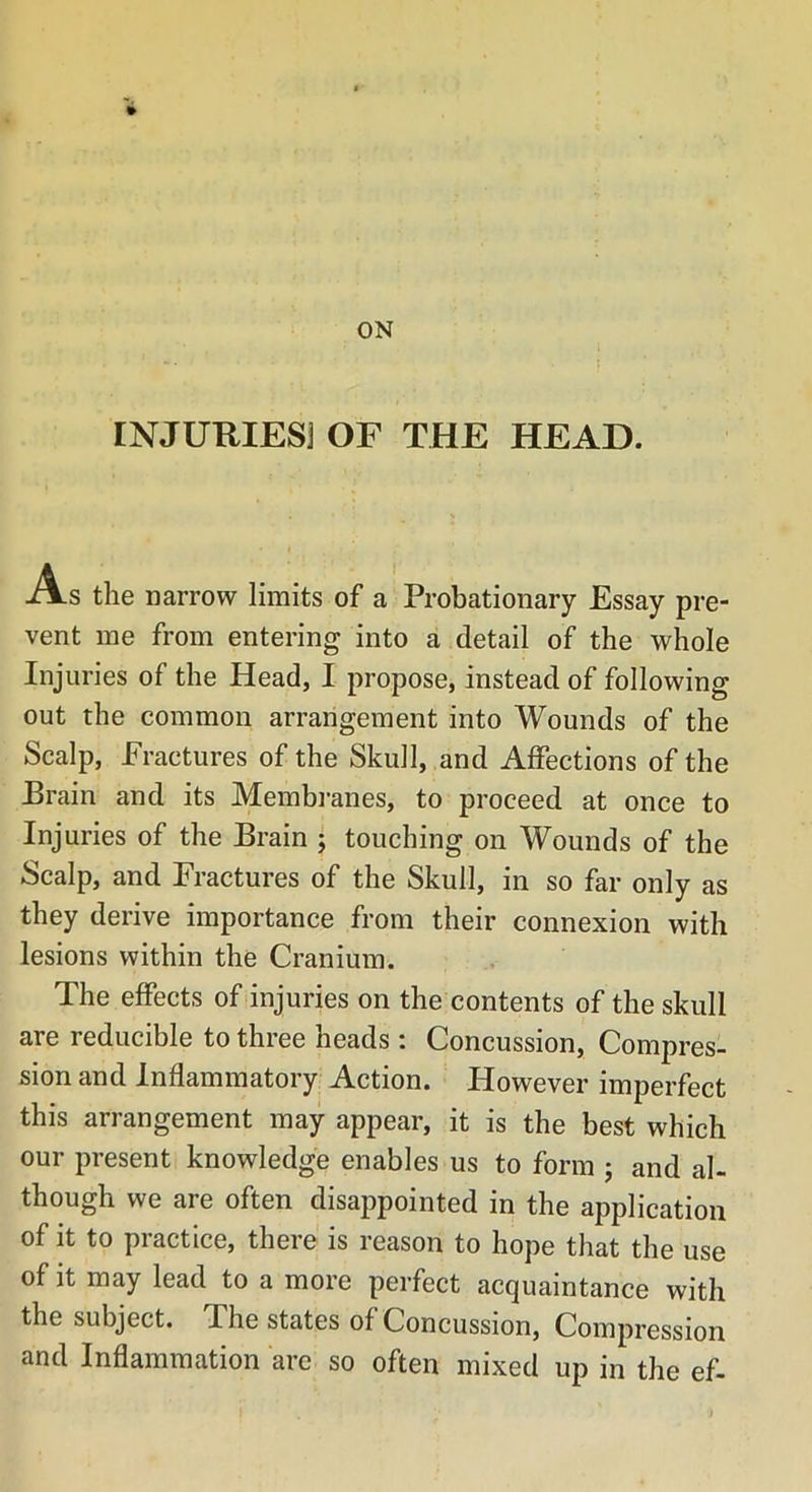 ON INJURIES] OF THE HEAD. A s the narrow limits of a Probationary Essay pre- vent me from entering into a detail of the whole Injuries of the Head, I propose, instead of following out the common arrangement into Wounds of the Scalp, Fractures of the Skull, and Affections of the Brain and its Membranes, to proceed at once to Injuries of the Brain ; touching on Wounds of the Scalp, and Fractures of the Skull, in so far only as they derive importance from their connexion with lesions within the Cranium. The effects of injuries on the contents of the skull are reducible to three heads: Concussion, Compres- sion and Inflammatory Action. However imperfect this arrangement may appear, it is the best which our present knowledge enables us to form ; and al- though we are often disappointed in the application of it to practice, there is reason to hope that the use of it may lead to a more perfect acquaintance with the subject. The states of Concussion, Compression and Inflammation are so often mixed up in the ef-