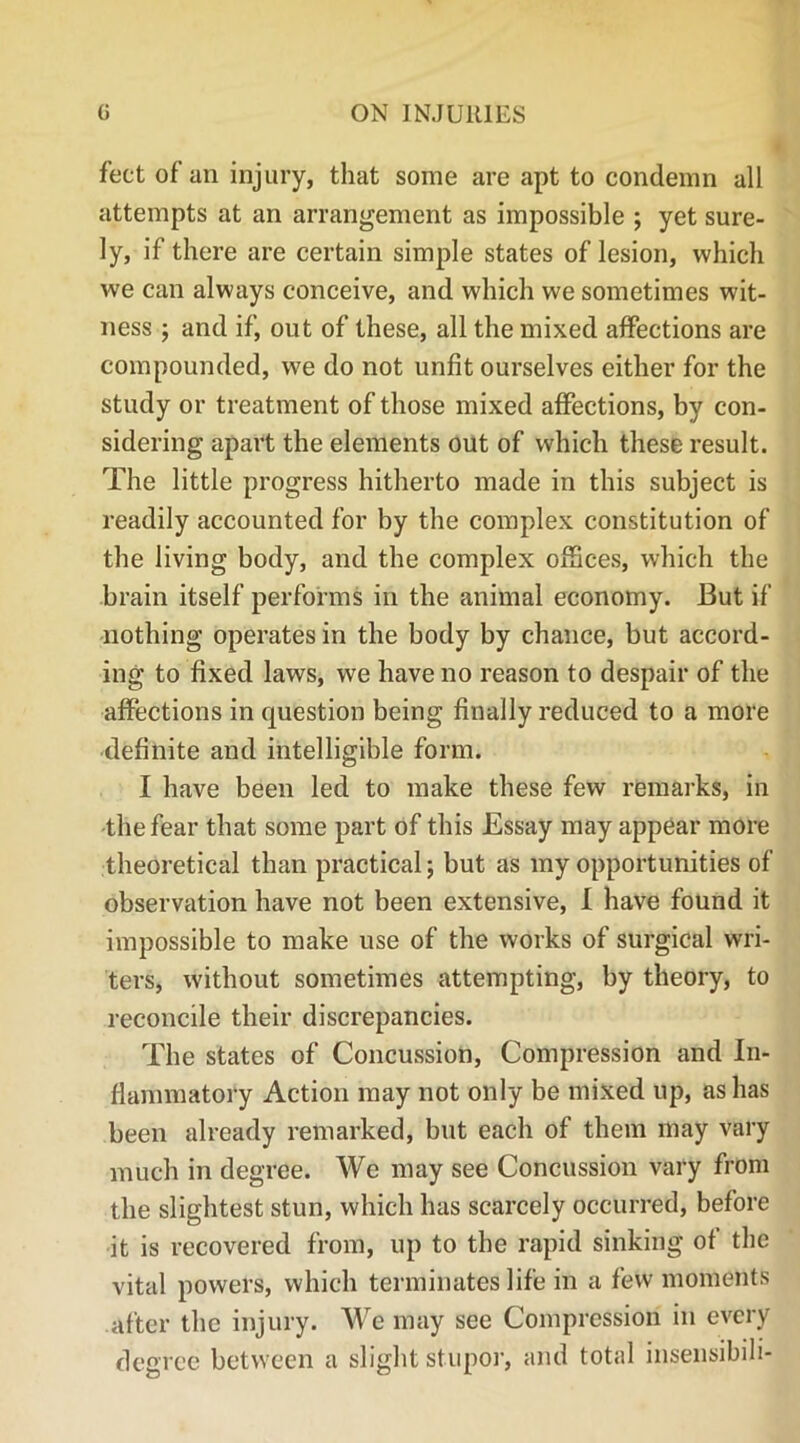 feet of an injury, that some are apt to condemn all attempts at an arrangement as impossible ; yet sure- ly, if there are certain simple states of lesion, which we can always conceive, and which we sometimes wit- ness ; and if, out of these, all the mixed affections are compounded, we do not unfit ourselves either for the study or treatment of those mixed affections, by con- sidering apart the elements out of which these result. The little progress hitherto made in this subject is readily accounted for by the complex constitution of the living body, and the complex offices, which the brain itself performs in the animal economy. But if nothing operates in the body by chance, but accord- ing to fixed laws, we have no reason to despair of the affections in question being finally reduced to a more definite and intelligible form. I have been led to make these few remarks, in the fear that some part of this Essay may appear more theoretical than practical; but as my opportunities of observation have not been extensive, I have found it impossible to make use of the works of surgical wri- ters, without sometimes attempting, by theory, to reconcile their discrepancies. The states of Concussion, Compression and In- flammatory Action may not only be mixed up, as has been already remarked, but each of them may vary much in degree. We may see Concussion vary from the slightest stun, which has scarcely occurred, before it is recovered from, up to the rapid sinking of the vital powers, which terminates life in a few moments after the injury. We may see Compression in every degree between a slight stupor, and total insensibili-