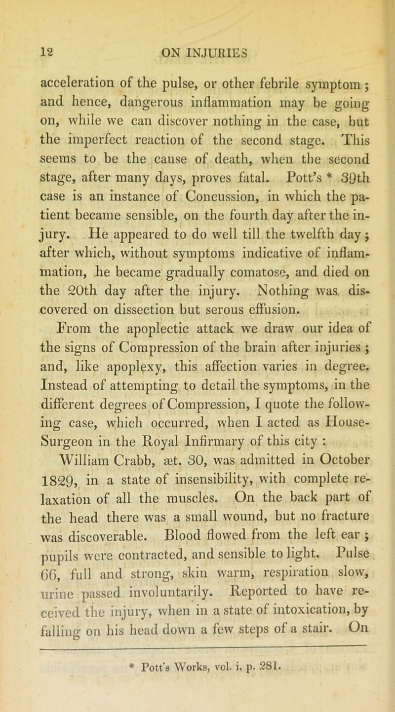 acceleration of the pulse, or other febrile symptom ; and hence, dangerous inflammation may be going on, while we can discover nothing in the case, but the imperfect reaction of the second stage. This seems to be the cause of death, when the second stage, after many days, proves fatal. Pott’s # 39th case is an instance of Concussion, in which the pa- tient became sensible, on the fourth day after the in- jury. He appeared to do well till the twelfth day; after which, without symptoms indicative of inflam- mation, he became gradually comatose, and died on the 20th day after the injury. Nothing was dis- covered on dissection but serous effusion. From the apoplectic attack we draw our idea of the signs of Compression of the brain after injuries ; and, like apoplexy, this affection varies in degree. Instead of attempting to detail the symptoms, in the different degrees of Compression, I quote the follow- ing case, which occurred, when I acted as House- Surgeon in the Royal Infirmary of this city : William Crabb, aet. 30, was admitted in October 1829, in a state of insensibility, with complete re- laxation of all the muscles. On the back part of the head there was a small wound, but no fracture was discoverable. Blood flowed from the left ear ; pupils were contracted, and sensible to light. Pulse 6G, full and strong, skin warm, respiration slow, urine passed involuntarily. Reported to have re- ceived the injury, when in a state of intoxication, by falling on his head down a few steps of a stair. On