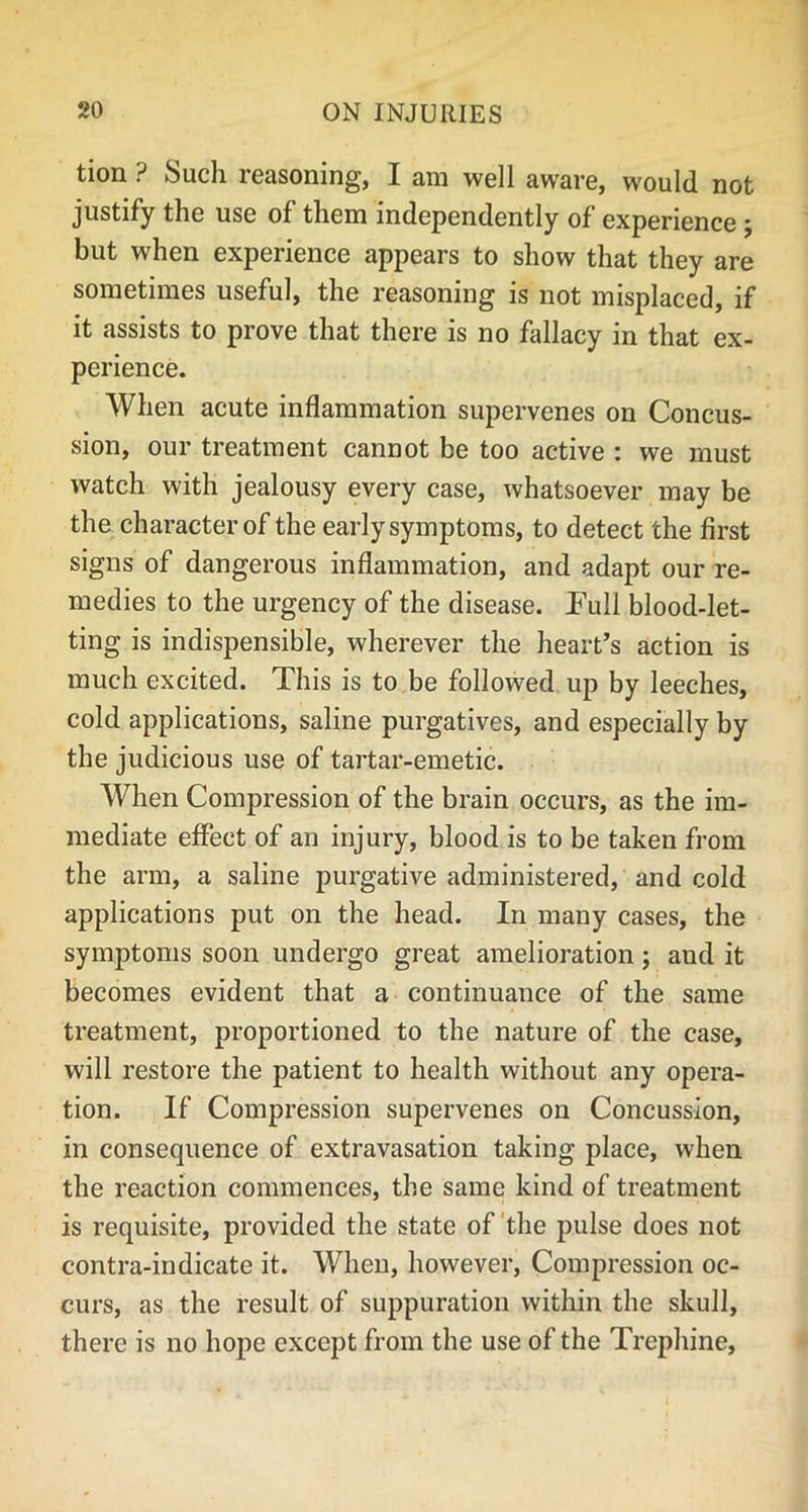 tion ? Such reasoning, I am well aware, would not justify the use of them independently of experience ; but when experience appears to show that they are sometimes useful, the reasoning is not misplaced, if it assists to prove that there is no fallacy in that ex- perience. When acute inflammation supervenes on Concus- sion, our treatment cannot be too active : we must watch with jealousy every case, whatsoever may be the character of the early symptoms, to detect the first signs of dangerous inflammation, and adapt our re- medies to the urgency of the disease. Pull blood-let- ting is indispensible, wherever the heart’s action is much excited. This is to be followed up by leeches, cold applications, saline purgatives, and especially by the judicious use of tartar-emetic. When Compression of the brain occurs, as the im- mediate effect of an injury, blood is to be taken from the arm, a saline purgative administered, and cold applications put on the head. In many cases, the symptoms soon undergo great amelioration; aud it becomes evident that a continuance of the same treatment, proportioned to the nature of the case, will restore the patient to health without any opera- tion. If Compression supervenes on Concussion, in consequence of extravasation taking place, when the reaction commences, the same kind of treatment is requisite, provided the state of the pulse does not contra-indicate it. When, however, Compression oc- curs, as the result of suppuration within the skull, there is no hope except from the use of the Trephine,