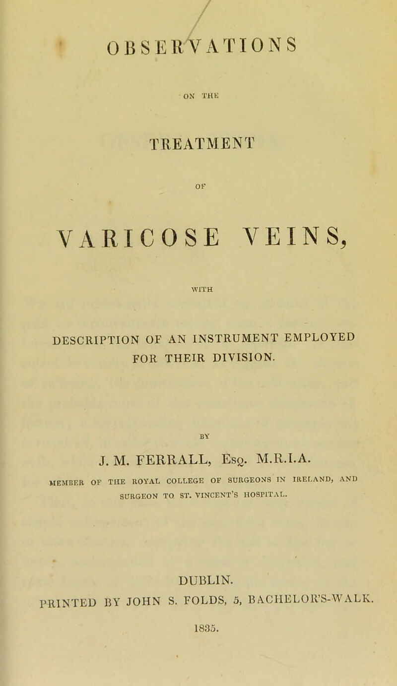 ox THE TREATMENT OF VARICOSE VEINS, WITH DESCRIPTION OF AN INSTRUMENT EMPLOYED FOR THEIR DIVISION. BY J. M. FERRALL, Esq. M.R.I.A. MEMBER OF THE ROYAL COLLEGE OF SURGEONS IN IRELAND, AND SURGEON TO ST. VINCENT’S HOSPITAL. DUBLIN. PRINTED BY JOHN S. FOLDS, 5, BACPIELOR’S-WALK.