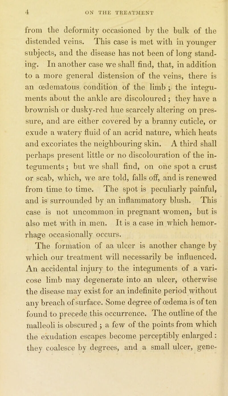 from the deformity occasioned by the hulk of the distended veins. This case is met with in younger subjects, and the disease has not been of long stand- ing. In another case we shall find, that, in addition to a more general distension of the veins, there is an cedematous condition of the limb ; the integu- ments about the ankle are discoloured ; they have a brownish or dusky-red hue scarcely altering on pres- sure, and are either covered by a branny cuticle, or exude a watery fluid of an acrid nature, which heats and excoriates the neighbouring skin. A third shall perhaps present little or no discolouration of the in- teguments ; but we shall find, on one spot a crust or scab, which, we are told, falls off, and is renewed from time to time. The spot is peculiarly painful, and is surrounded by an inflammatory blush. This case is not uncommon in pregnant women, but is also met with in men. It is a case in which hemor- rhage occasionally occurs. The formation of aa ulcer is another change by which our treatment will necessarily be influenced. An accidental injury to the integuments of a vari- cose limb may degenerate into an ulcer, otherwise the disease may exist for an indefinite period without any breach of surface. Some degree of oedema is of ten found to precede this occurrence. The outline of the malleoli is obscured ; a few of the points from which the exudation escapes become perceptibly enlarged : they coalesce by degrees, and a small ulcer, gene-