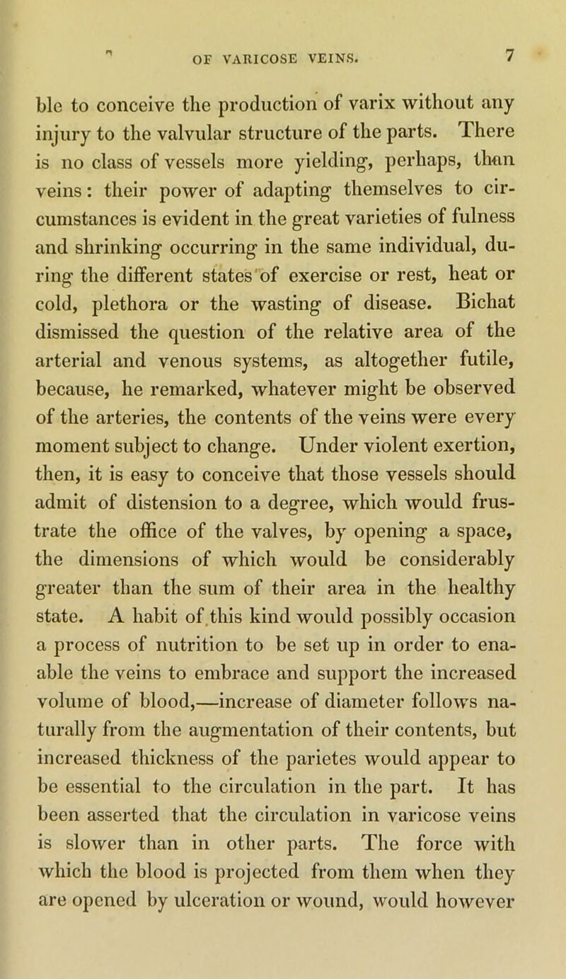 n OF VARICOSE VEINS. 7 blc to conceive the production of varix without any injury to the valvular structure of the parts. There is no class of vessels more yielding, perhaps, than veins: their power of adapting themselves to cir- cumstances is evident in the great varieties of fulness and shrinking occurring in the same individual, du- ring the different states of exercise or rest, heat or cold, plethora or the wasting of disease. Bichat dismissed the question of the relative area of the arterial and venous systems, as altogether futile, because, he remarked, whatever might be observed of the arteries, the contents of the veins were every moment subject to change. Under violent exertion, then, it is easy to conceive that those vessels should admit of distension to a degree, which would frus- trate the office of the valves, by opening a space, the dimensions of which would be considerably greater than the sum of their area in the healthy state. A habit of this kind would possibly occasion a process of nutrition to be set up in order to ena- able the veins to embrace and support the increased volume of blood,—increase of diameter follows na- turally from the augmentation of their contents, but increased thickness of the parietes would appear to be essential to the circulation in the part. It has been asserted that the circulation in varicose veins is slower than in other parts. The force with which the blood is projected from them when they are opened by ulceration or wound, would however