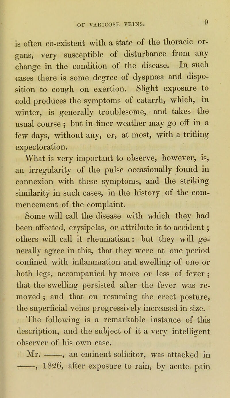 is often co-existent with a state of the thoracic or- gans, very susceptible of disturbance from any change in the condition of the disease. In such cases there is some degree of dyspnsea and dispo- sition to cough on exertion. Slight exposure to cold produces the symptoms of catarrh, which, in winter, is generally troublesome, and takes the usual course ; but in finer weather may go off in a few days, without any, or, at most, with a trifling expectoration. What is very important to observe, however, is, an irregularity of the pulse occasionally found in connexion with these symptoms, and the striking similarity in such cases, in the history of the com- mencement of the complaint. Some will call the disease with which they had been affected, erysipelas, or attribute it to accident; others will call it rheumatism: but they will ge- nerally agree in this, that they were at one period confined with inflammation and swelling of one or both legs, accompanied by more or less of fever ; that the swelling persisted after the fever was re- moved ; and that on resuming the erect posture, the superficial veins progressively increased in size. The following is a remarkable instance of this description, and the subject of it a very intelligent observer of his own case. Mr. — —, an eminent solicitor, was attacked in , 1826, after exposure to rain, by acute pain