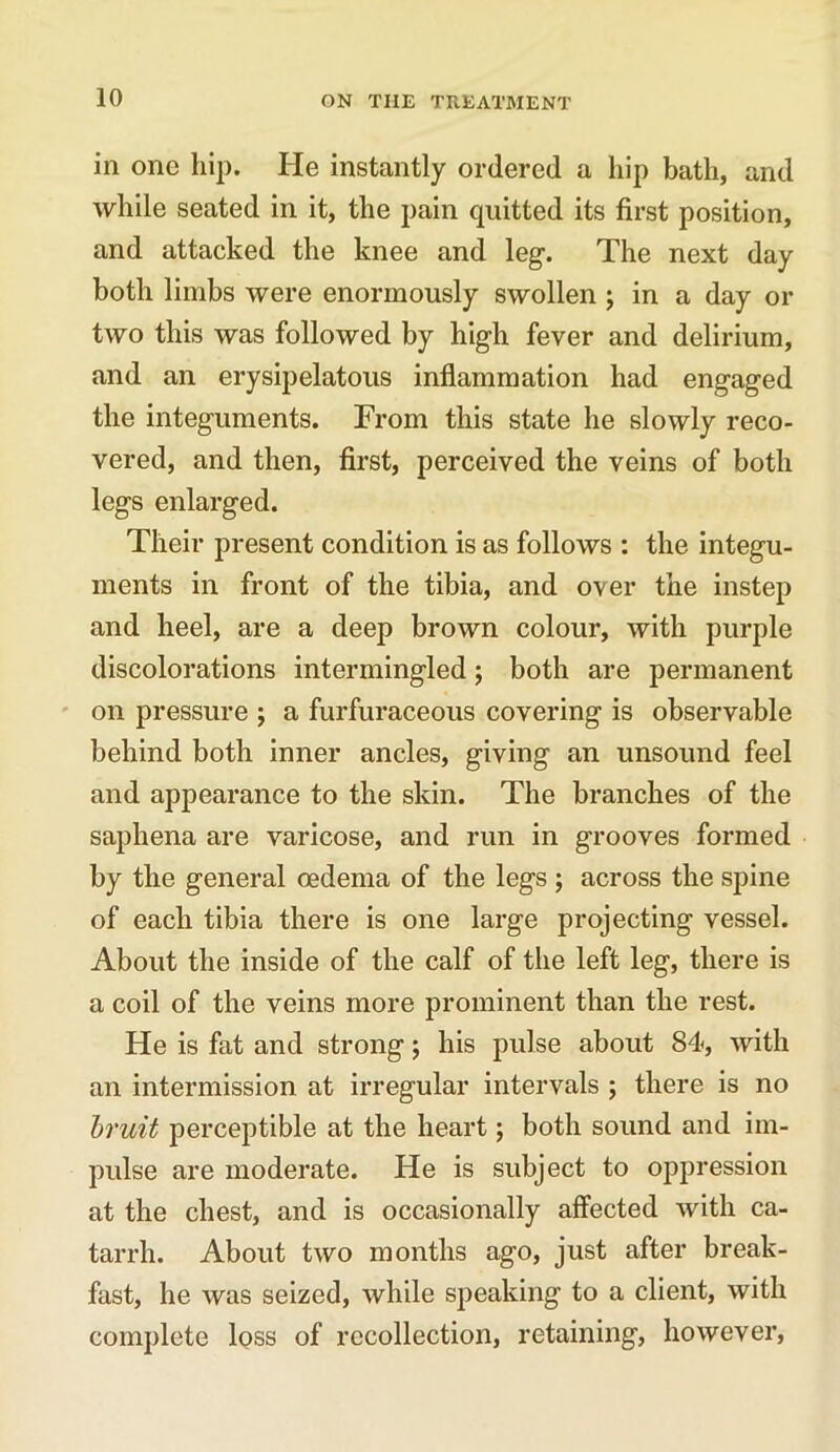 in one hip. He instantly ordered a hip bath, and while seated in it, the pain quitted its first position, and attacked the knee and leg. The next day both limbs were enormously swollen ; in a day or two this was followed by high fever and delirium, and an erysipelatous inflammation had engaged the integuments. From this state he slowly reco- vered, and then, first, perceived the veins of both legs enlarged. Their present condition is as follows : the integu- ments in front of the tibia, and over the instep and heel, are a deep brown colour, with purple discolorations intermingled; both are permanent on pressure ; a furfuraceous covering is observable behind both inner ancles, giving an unsound feel and appearance to the skin. The branches of the saphena are varicose, and run in grooves formed by the general oedema of the legs ; across the spine of each tibia there is one large projecting vessel. About the inside of the calf of the left leg, there is a coil of the veins more prominent than the rest. He is fat and strong; his pulse about 84, with an intermission at irregular intervals ; there is no bruit perceptible at the heart; both sound and im- pulse are moderate. He is subject to oppression at the chest, and is occasionally affected with ca- tarrh. About two months ago, just after break- fast, he was seized, while speaking to a client, with complete loss of recollection, retaining, however,