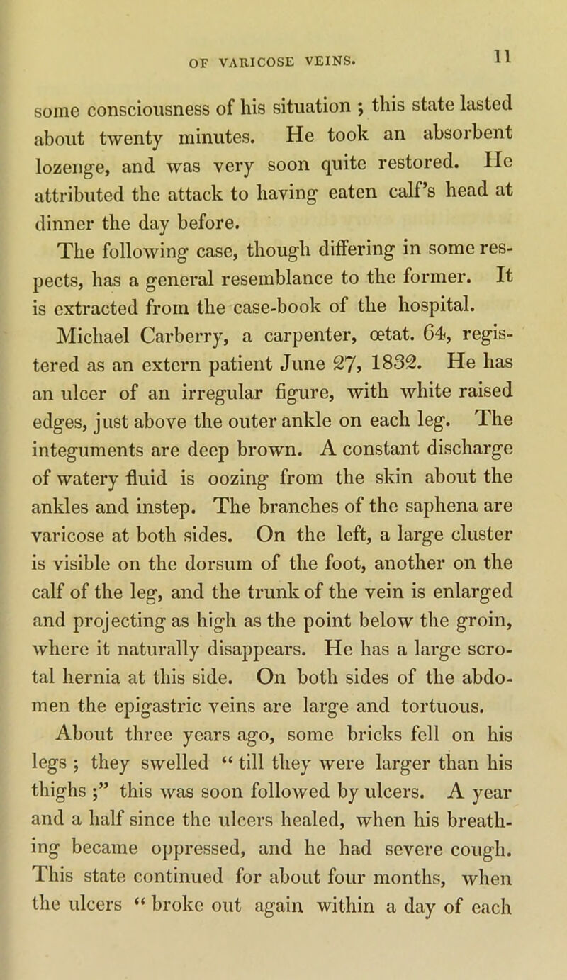 some consciousness of his situation ; this state lasted about twenty minutes. He took an absorbent lozenge, and was very soon quite restored. He attributed the attack to having eaten calf’s head at dinner the day before. The following case, though differing in some res- pects, has a general resemblance to the former. It is extracted from the case-book of the hospital. Michael Carberry, a carpenter, oetat. 64, regis- tered as an extern patient June 27> 1832. He has an ulcer of an irregular figure, with white raised edges, just above the outer ankle on each leg. The integuments are deep brown. A constant discharge of watery fluid is oozing from the skin about the ankles and instep. The branches of the saphena are varicose at both sides. On the left, a large cluster is visible on the dorsum of the foot, another on the calf of the leg, and the trunk of the vein is enlarged and projecting as high as the point below the groin, where it naturally disappears. He has a large scro- tal hernia at this side. On both sides of the abdo- men the epigastric veins are large and tortuous. About three years ago, some bricks fell on his legs ; they swelled “ till they were larger than his thighs this was soon followed by ulcers. A year and a half since the ulcers healed, when his breath- ing became oppressed, and he had severe cough. This state continued for about four months, when the ulcers “ broke out again within a day of each