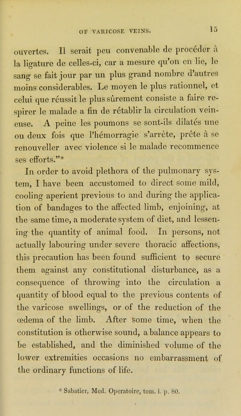 ouvertes. II serait peu convenable de proceder a la ligature de celles-ci, car a mesure qu’on en lie, le sang se fait jour par un plus grand nombre d’autres moins considerables. Le rnoyen le plus rationnel, et celui que reussit le plus surement consiste a faire rc- spirer le malade a fin de retablir la circulation vein- euse. A peine les poumons se sont-ils dilates une ou deux fois que l’hemorragie s’arrete, prete a se renouveller avec violence si le malade recommence ses efforts.”* In order to avoid plethora of the pulmonary sys- tem, I have been accustomed to direct some mild, cooling aperient previous to and during the applica- tion of bandages to the affected limb, enjoining, at the same time, a moderate system of diet, and lessen- ing the quantity of animal food. In persons, not actually labouring under severe thoracic affections, this precaution has been found sufficient to secure them against any constitutional disturbance, as a consequence of throwing into the circulation a quantity of blood equal to the previous contents of the varicose swellings, or of the reduction of the oedema of the limb. After some time, when the constitution is otherwise sound, a balance appears to be established, and the diminished volume of the lower extremities occasions no embarrassment of the ordinary functions of life. * Sabatier, Med. Operatoire, tom. i, p. 80.