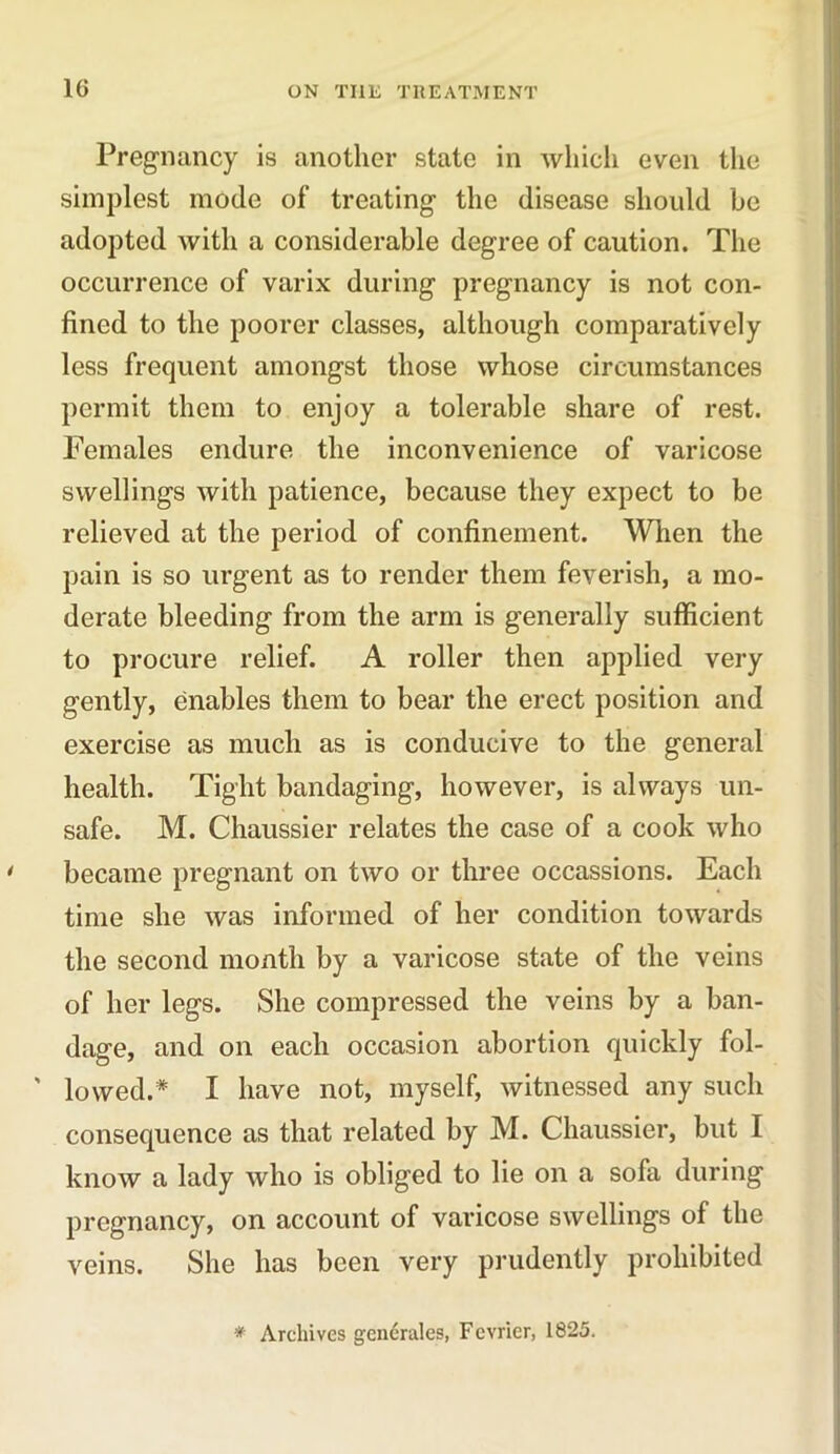 Pregnancy is another state in which even the simplest mode of treating the disease should be adopted with a considerable degree of caution. The occurrence of varix during pregnancy is not con- fined to the poorer classes, although comparatively less frequent amongst those whose circumstances permit them to enjoy a tolerable share of rest. Females endure the inconvenience of varicose swellings with patience, because they expect to be relieved at the period of confinement. When the pain is so urgent as to render them feverish, a mo- derate bleeding from the arm is generally sufficient to procure relief. A roller then applied very gently, enables them to bear the erect position and exercise as much as is conducive to the general health. Tight bandaging, however, is always un- safe. M. Chaussier relates the case of a cook who became pregnant on two or three occassions. Each time she was informed of her condition towards the second month by a varicose state of the veins of her legs. She compressed the veins by a ban- dage, and on each occasion abortion quickly fol- ' lowed.* I have not, myself, witnessed any such consequence as that related by M. Chaussier, but I know a lady who is obliged to lie on a sofa during pregnancy, on account of varicose swellings of the veins. She has been very prudently prohibited * Archives generates, Fcvricr, 1825.