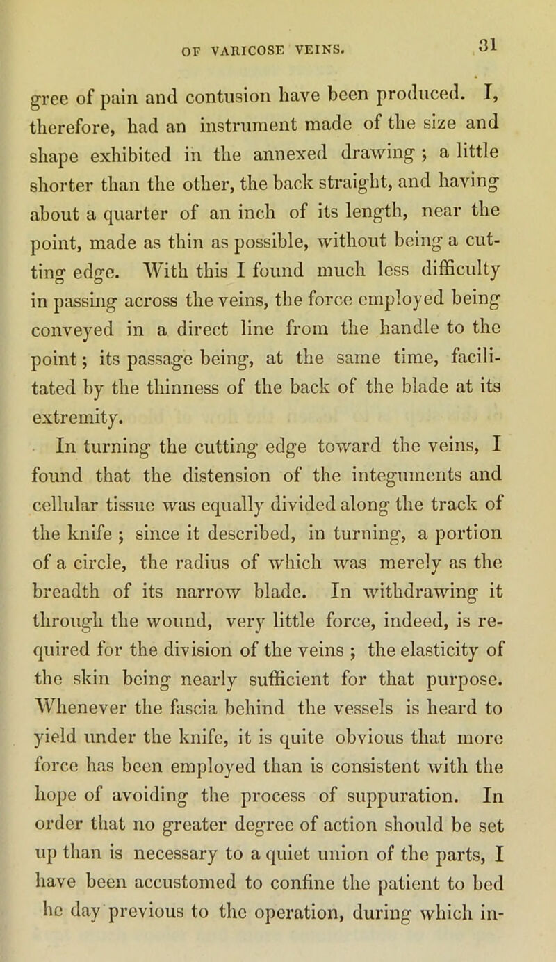 gree of pain and contusion have been produced. I, therefore, had an instrument made of the size and shape exhibited in the annexed drawing ; a little shorter than the other, the back straight, and having about a quarter of an inch of its length, near the point, made as thin as possible, without being a cut- ting edge. With this I found much less difficulty- in passing across the veins, the force employed being conveyed in a direct line from the handle to the point; its passage being, at the same time, facili- tated by the thinness of the back of the blade at its extremity. In turning the cutting edge toward the veins, I found that the distension of the integuments and cellular tissue was equally divided along the track of the knife ; since it described, in turning, a portion of a circle, the radius of which was merely as the breadth of its narrow blade. In withdrawing it through the wound, very little force, indeed, is re- quired for the division of the veins ; the elasticity of the skin being nearly sufficient for that purpose. Whenever the fascia behind the vessels is heard to yield under the knife, it is quite obvious that more force lias been employed than is consistent with the hope of avoiding the process of suppuration. In order that no greater degree of action should be set up than is necessary to a quiet union of the parts, I have been accustomed to confine the patient to bed he day previous to the operation, during which in-