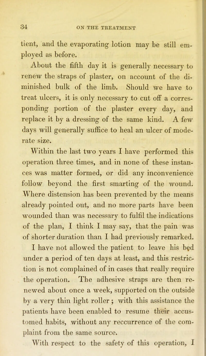 tient, and the evaporating lotion may be still em- ployed as before. About the fifth day it is generally necessary to renew the straps of plaster, on account of the di- minished bulk of the limb. Should we have to treat ulcers, it is only necessary to cut off a corres- ponding portion of the plaster every day, and replace it by a dressing of the same kind. A few days will generally suffice to heal an ulcer of mode- rate size. Within the last two years I have performed this operation three times, and in none of these instan- ces was matter formed, or did any inconvenience follow beyond the first smarting of the wound. Where distension has been prevented by the means already pointed out, and no more parts have been wounded than was necessary to fulfil the indications of the plan, I think I may say, that the pain was of shorter duration than I had previously remarked. I have not allowed the patient to leave his b§d under a period of ten days at least, and this restric- tion is not complained of in cases that really require the operation. The adhesive straps are then re- newed about once a week, supported on the outside by a very thin light roller; with this assistance the patients have been enabled to resume their accus- tomed habits, without any reccurrence of the com- plaint from the same source. With respect to the safety of this operation, I