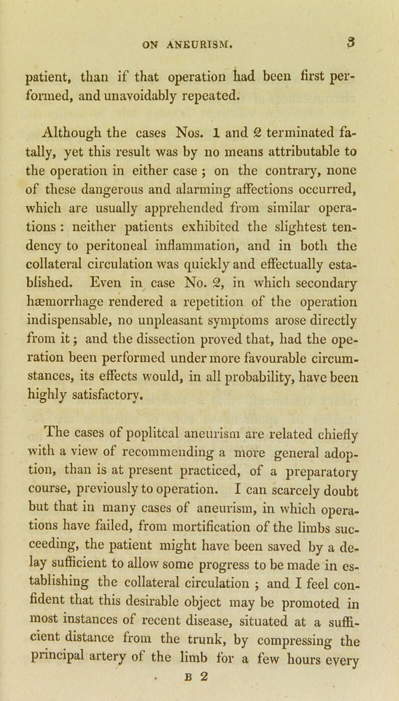 patient, than if that operation had been first per- formed, and unavoidably repeated. Although the cases Nos. 1 and 2 terminated fa- tally, yet this result was by no means attributable to the operation in either case ; on the contrary, none of these dangerous and alarming affections occurred, which are usually apprehended from similar opera- tions : neither patients exhibited the slightest ten- dency to peritoneal inflammation, and in both the collateral circulation was quickly and effectually esta- blished. Even in case No. 2, in which secondary haemorrhage rendered a repetition of the operation indispensable, no unpleasant symptoms arose directly from it; and the dissection proved that, had the ope- ration been performed under more favourable circum- stances, its effects would, in all probability, have been highly satisfactory. The cases of popliteal aneurism are related chiefly with a view of recommending a more general adop- tion, than is at present practiced, of a preparatory course, previously to operation. I can scarcely doubt but that in many cases of aneurism, in which opera- tions have failed, from mortification of the limbs suc- ceeding, the patient might have been saved by a de* lay sufficient to allow some progress to be made in es- tablishing the collateral circulation ; and I feel con- fident that this desirable object may be promoted in most instances of recent disease, situated at a suffi- cient distance from the trunk, by compressing the principal artery of the limb for a few hours every . b 2