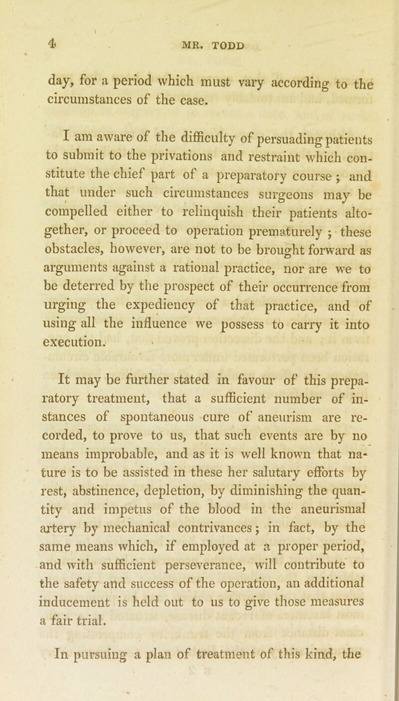 4< day, for a period which must vary according to the circumstances of the case. I am aware of the difficulty of persuading patients to submit to the privations and restraint which con- stitute the chief part of a preparatory course ; and that under such circumstances surgeons may be compelled either to relinquish their patients alto- gether, or proceed to operation prematurely ; these obstacles, however, are not to be brought forward as arguments against a rational practice, nor are we to be deterred by the prospect of their occurrence from urging the expediency of that practice, and of using all the influence we possess to carry it into execution. It may be further stated in favour of this prepa- ratory treatment, that a sufficient number of in- stances of spontaneous cure of aneurism are re- corded, to prove to us, that such events are by no means improbable, and as it is well known that na- ture is to be assisted in these her salutary efforts by rest, abstinence, depletion, by diminishing the quan- tity and impetus of the blood in the aneurismal artery by mechanical contrivances; in fact, by the same means which, if employed at a proper period, and with sufficient perseverance, will contribute to the safety and success of the operation, an additional inducement is held out to us to give those measures a fair trial. In pursuing a plan of treatment of this kind, the