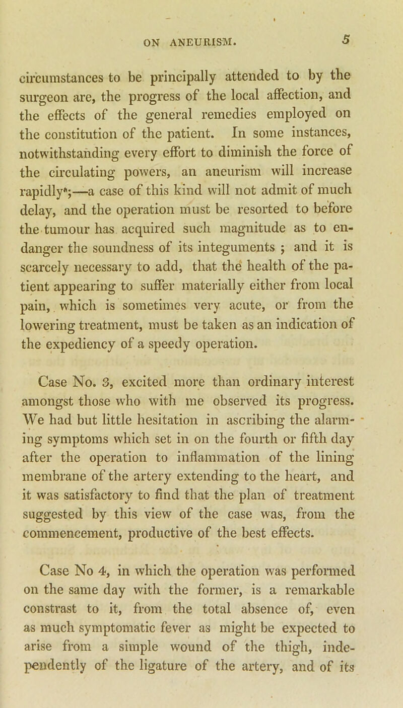 circumstances to be principally attended to by the surgeon are, the progress of the local affection, and the effects of the general remedies employed on the constitution of the patient. In some instances, notwithstanding every effort to diminish the force of the circulating powers, an aneurism will increase rapidly;—a case of this kind will not admit of much delay, and the operation must be resorted to before the tumour has acquired such magnitude as to en- danger the soundness of its integuments ; and it is scarcely necessary to add, that the health of the pa- tient appearing to suffer materially either from local pain, which is sometimes very acute, or from the lowering treatment, must be taken as an indication of the expediency of a speedy operation. Case No. 3, excited more than ordinary interest amongst those who with me observed its progress. We had but little hesitation in ascribing the alarm- ing symptoms which set in on the fourth or fifth day after the operation to inflammation of the lining membrane of the artery extending to the heart, and it was satisfactory to find that the plan of treatment suggested by this view of the case was, from the commencement, productive of the best effects. Case No 4, in which the operation was performed on the same day with the former, is a remarkable constrast to it, from the total absence of, even as much symptomatic fever as might be expected to arise from a simple wound of the thigh, inde- pendently of the ligature of the artery, and of its