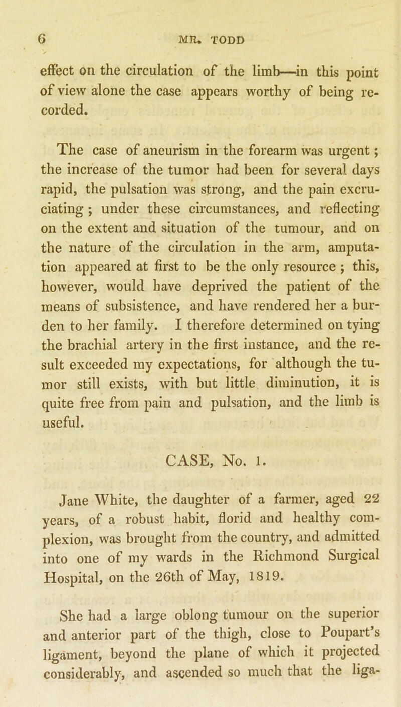 effect on the circulation of the limb—in this point of view alone the case appears worthy of being re- corded. The case of aneurism in the forearm was urgent; the increase of the tumor had been for several days rapid, the pulsation was strong, and the pain excru- ciating ; under these circumstances, and reflecting on the extent and situation of the tumour, and on the nature of the circulation in the arm, amputa- tion appeared at first to be the only resource ; this, however, would have deprived the patient of the means of subsistence, and have rendered her a bur- den to her family. I therefore determined on tying the brachial artery in the first instance, and the re- sult exceeded my expectations, for although the tu- mor still exists, with but little diminution, it is quite free from pain and pulsation, and the limb is useful. CASE, No. 1. Jane White, the daughter of a farmer, aged 22 years, of a robust habit, florid and healthy com- plexion, was brought from the country, and admitted into one of my wards in the Richmond Surgical Hospital, on the 26th of May, 1819. She had a large oblong tumour on the superior and anterior part of the thigh, close to Poupart’s ligament, beyond the plane of which it projected considerably, and ascended so much that the liga-