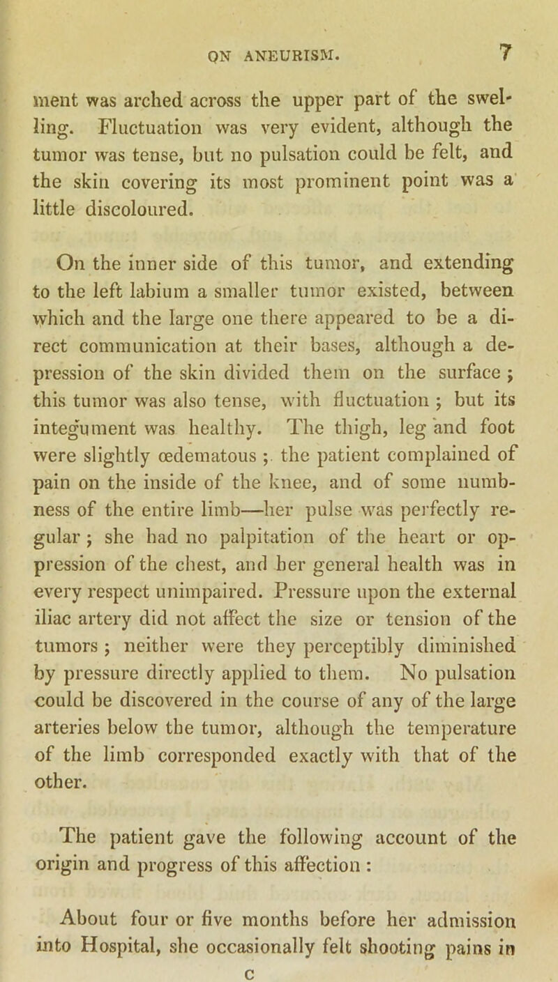 ment was arched across the upper part of the swel- ling. Fluctuation was very evident, although the tumor was tense, but no pulsation could be felt, and the skin covering its most prominent point was a little discoloured. On the inner side of this tumor, and extending to the left labium a smaller tumor existed, between which and the large one there appeared to be a di- rect communication at their bases, although a de- pression of the skin divided them on the surface ; this tumor was also tense, with fluctuation ; but its integument was healthy. The thigh, leg and foot were slightly cedematous the patient complained of pain on the inside of the knee, and of some numb- ness of the entire limb—her pulse was perfectly re- gular ; she had no palpitation of the heart or op- pression of the chest, and her general health was in every respect unimpaired. Pressure upon the external iliac artery did not affect the size or tension of the tumors ; neither were they perceptibly diminished by pressure directly applied to them. No pulsation could be discovered in the course of any of the large arteries below the tumor, although the temperature of the limb corresponded exactly with that of the other. The patient gave the following account of the origin and progress of this affection : About four or five months before her admission into Hospital, she occasionally felt shooting pains in c