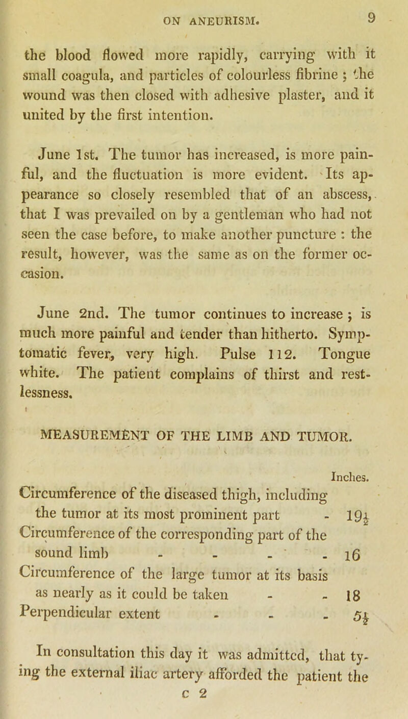 the blood flowed more rapidly, carrying with it small coagula, and particles of colourless fibrine ; the wound was then closed with adhesive plaster, and it united by the first intention. June 1st. The tumor has increased, is more pain- ful, and the fluctuation is more evident. Its ap- pearance so closely resembled that of an abscess, that I was prevailed on by a gentleman who had not seen the case before, to make another puncture : the result, however, was the same as on the former oc- casion. June 2nd. The tumor continues to increase ; is much more painful and tender than hitherto. Symp- tomatic fevei:, very high. Pulse 112. Tongue white. The patient complains of thirst and rest- lessness. MEASUREMENT OF THE LIMB AND TUMOR. Circumference of the diseased thigh, including the tumor at its most prominent part Circumference of the corresponding part of the sound limb - - . ' Circumference of the large tumor at its basis as nearly as it could be taken Perpendicular extent Inches. 19* 16 18 5* In consultation this day it was admitted, that ty- ing the external iliac artery afforded the patient the c 2