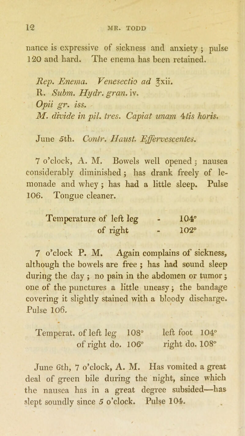 nance is expressive of sickness and anxiety ; pulse 120 and hard. The enema has been retained. Rep. Enema. Venesectio ad ^xii. R. Snbm. Hydr. gran. iv. Opii gr. iss. M. divide in pil. tres. Capiat unarn 4 tis horis. June 5th. Cuntr. Haust. Ejfervescentes. 7 o’clock, A. M. Bowels well opened 5 nausea considerably diminished ; has drank freely of le- monade and whey; has had a little sleep. Pulse 106. Tongue cleaner. Temperature of left leg - 104° of right - 202° 7 o’clock P. M. Again complains of sickness, although the bowels are free ; has had sound sleep during the day ; no pain in the abdomen or tumor; one of the punctures a little uneasy; the bandage covering it slightly stained with a bloody discharge. Pulse 106. Temperat. of left leg 108° left foot 104° of right do. 106° right do. 108° June 6th, 7 o’clock, A. M. Has vomited a great deal of green bile during the night, since which the nausea has in a great degree subsided—has slept soundly since 5 o’clock. Pulse 104.