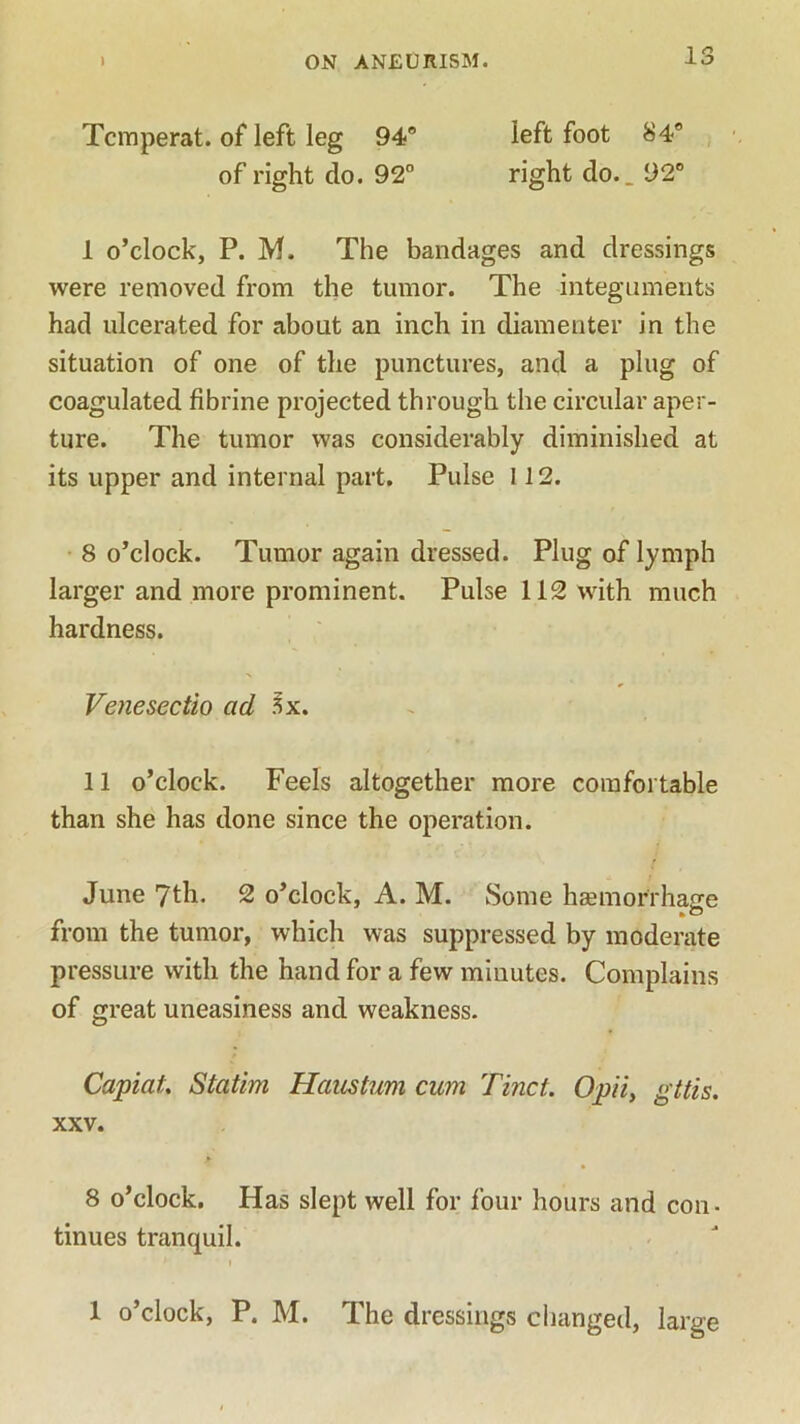 Tcmperat. of left leg 94° left foot 84° of right do. 92° right do.. 92° 1 o’clock, P. M. The bandages and dressings were removed from the tumor. The integuments had ulcerated for about an inch in diamenter in the situation of one of the punctures, and a plug of coagulated fibrine projected through the circular aper- ture. The tumor was considerably diminished at its upper and internal part. Pulse 112. 8 o’clock. Tumor again dressed. Plug of lymph larger and more prominent. Pulse 112 with much hardness. Venesectio ad 3x. 11 o’clock. Feels altogether more comfortable than she has done since the operation. June 7th. 2 o’clock, A. M. Some ha?morrhage from the tumor, which was suppressed by moderate pressure with the hand for a few minutes. Complains of great uneasiness and weakness. Capiat Statim Haustum cum Tinct. Opii, gttis. xxv. 8 o’clock. Has slept well for four hours and con . tinues tranquil. i 1 o’clock, P. M. The dressings changed, large