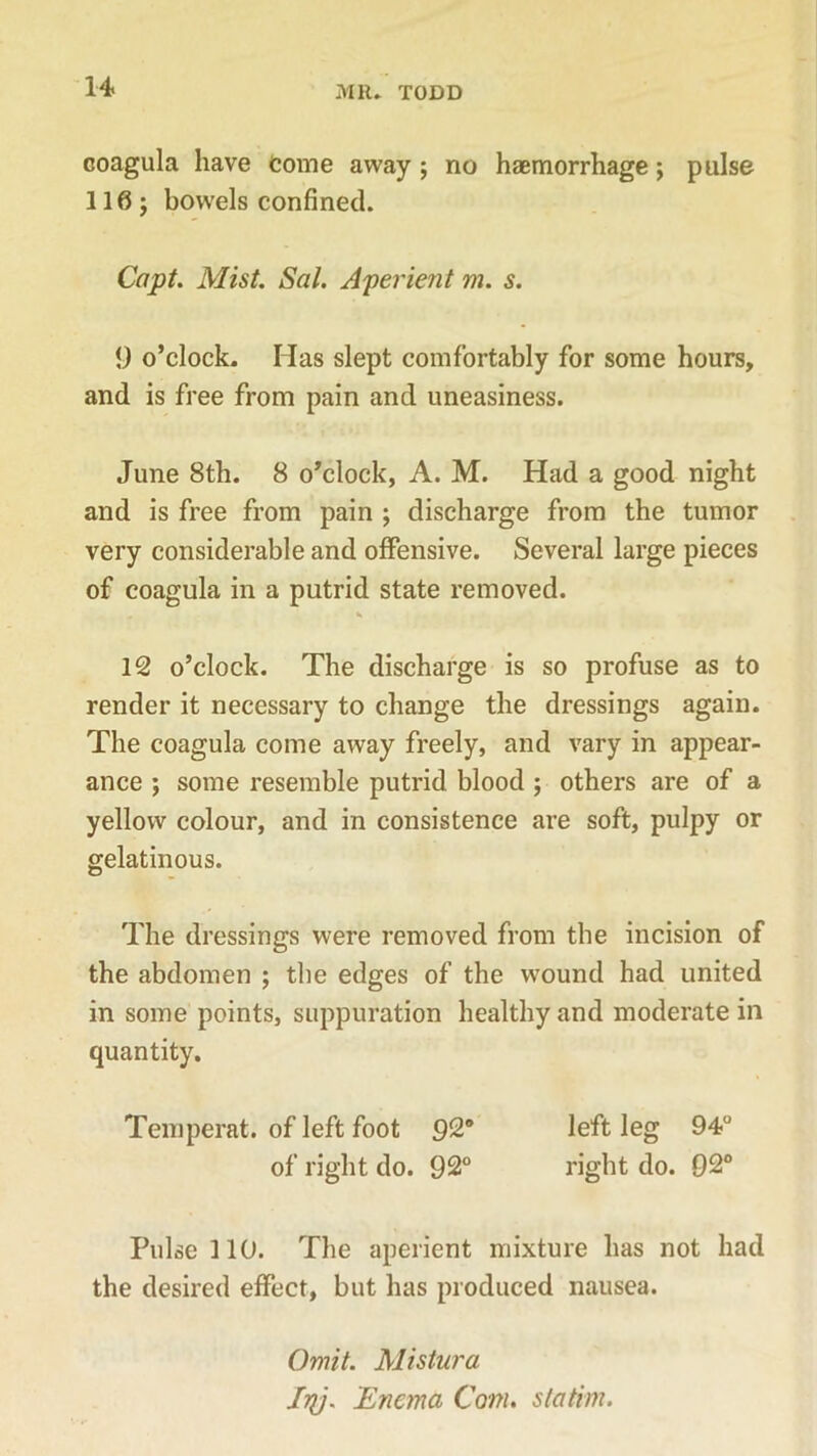 coagula have Come away ; no haemorrhage; pulse 116; bowels confined. Capt. Mist. Sal. Aperient m. s. 9 o’clock. Has slept comfortably for some hours, and is free from pain and uneasiness. June 8th. 8 o’clock, A. M. Had a good night and is free from pain ; discharge from the tumor very considerable and offensive. Several large pieces of coagula in a putrid state removed. 12 o’clock. The discharge is so profuse as to render it necessary to change the dressings again. The coagula come away freely, and vary in appear- ance ; some resemble putrid blood ; others are of a yellow colour, and in consistence are soft, pulpy or gelatinous. The dressings were removed from the incision of the abdomen ; the edges of the wound had united in some points, suppuration healthy and moderate in quantity. Temperat. of left foot 92° left leg 94° of right do. 92° right do. 92° Pulse 110. The aperient mixture has not had the desired effect, but has produced nausea. Omit. Mistura fry. Enema Com. statim.