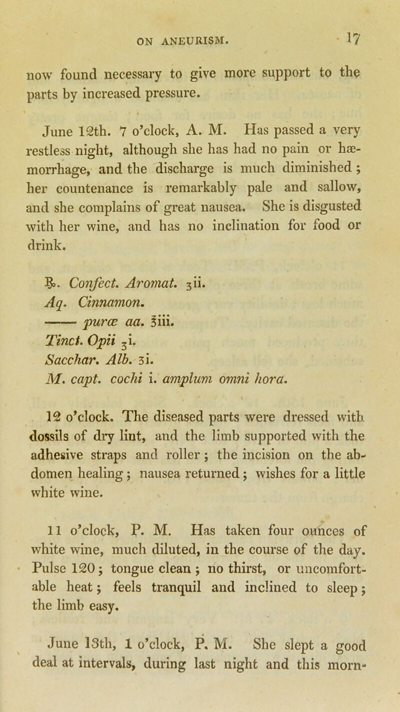 now found necessary to give more support to the parts by increased pressure. June 12th. 7 o’clock, A. M. Has passed a very restless night, although she has had no pain or hae- morrhage, and the discharge is much diminished ; her countenance is remarkably pale and sallow, and she complains of great nausea. She is disgusted with her wine, and has no inclination for food or drink. J&. Confect. Aromat. 3H. Aq. Cinnamon. puree aa. 3iii. Tinct. Opii 3i. Saccliar. Alb. 31. M. capt. cochi i. amplum omni kora. , * r \ 12 o’clock. The diseased parts were dressed with dossils of dry lint, and the limb supported with the adhesive straps and roller; the incision on the ab- domen healing; nausea returned; wishes for a little white wine. 11 o’clock, P. M. Has taken four ounces of white wine, much diluted, in the course of the day. Pulse 120 5 tongue clean ; no thirst, or uncomfort- able heat; feels tranquil and inclined to sleep; the limb easy. June 13th, 1 o’clock, P. M. She slept a good deal at intervals, during last night and this morn-