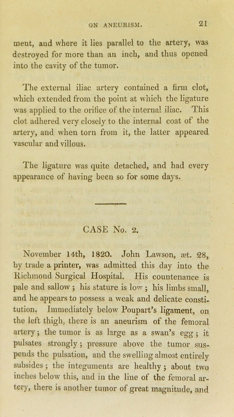 ment, and where it lies parallel to the artery, was destroyed for more than an inch, and thus opened into the cavity of the tumor. The external iliac artery contained a firm clot, which extended from the point at which the ligature was applied to the orifice of the internal iliac. This clot adhered very closely to the internal coat of the artery, and when torn from it, the latter appeared vascular and villous. The ligature was quite detached, and had every appearance of having been so for some days. CASE No. 2. November 14th, 1820. John Lawson, aet. SB, by trade a printer, was admitted this day into the Richmond Surgical Hospital. His countenance is pale and sallow ; his stature is low ; his limbs small, and he appears to possess a weak and delicate consti- tution. Immediately below Poupart’s ligament, on the left thigh, there is an aneurism of the femoral artery; the tumor is as large as a swan’s egg; it pulsates strongly; pressure above the tumor sus- pends the pulsation, and the swelling almost entirely subsides ; the integuments are healthy ; about two inches below this, and in the line of the femoral ar- tery, there is another tumor of great magnitude, and
