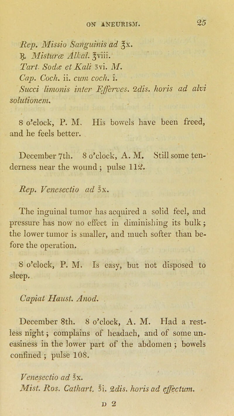 Rep. Missiu Sanguinis ad Misturce Al/cal. Jviii. Tart. So die et Kali 3vi. M. Cap. Cock. ii. cum cock. i. Sued limonis inter Ffferves. 2dis. holds ad alvi solutionem. 8 o’clock, P. M, His bowels have been freed, and he feels better. December 7th. 8 o’clock, A. M. Still some ten- derness near the wound ; pulse 112. Rep. Venesectio ad 3x. The inguinal tumor has acquired a solid feel, and pressure has now no effect in diminishing its bulk; the lower tumor is smaller, and much softer than be- fore the operation. 8 o’clock, P. M. Is easy, but not disposed to sleep. Capiat Haust. Anod. December 8th. 8 o’clock, A. M. Had a rest- less night; complains of headach, and of some un- easiness in the lower part of the abdomen ; bowels confined ; pulse 108. Venesectio ad 3x. Mist. Ros. Cathart. l\. %dis. horis ad effectual. d 2